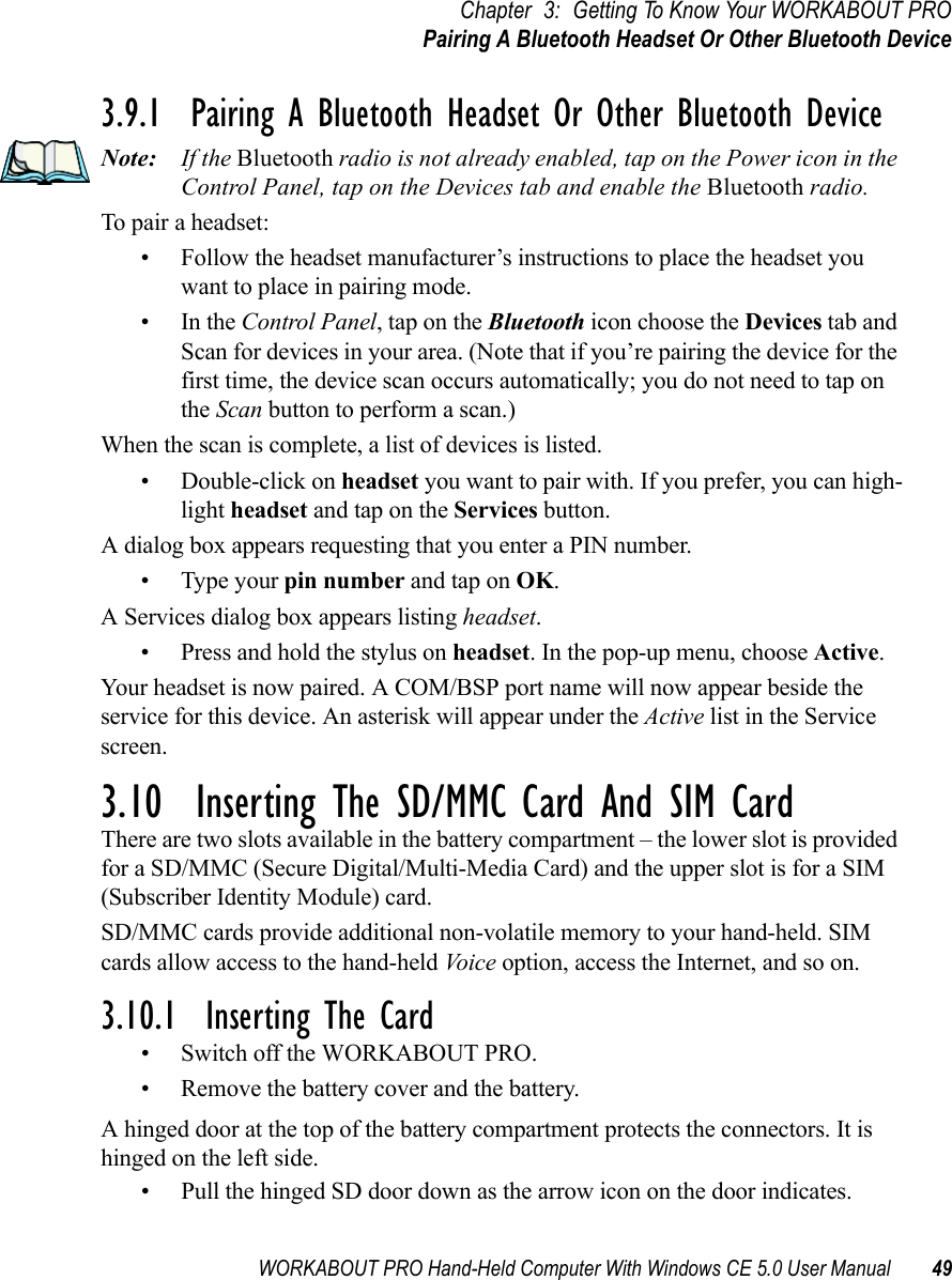 WORKABOUT PRO Hand-Held Computer With Windows CE 5.0 User Manual 49Chapter 3: Getting To Know Your WORKABOUT PROPairing A Bluetooth Headset Or Other Bluetooth Device3.9.1  Pairing A Bluetooth Headset Or Other Bluetooth DeviceNote: If the Bluetooth radio is not already enabled, tap on the Power icon in the Control Panel, tap on the Devices tab and enable the Bluetooth radio.To pair a headset:• Follow the headset manufacturer’s instructions to place the headset you want to place in pairing mode.•In the Control Panel, tap on the Bluetooth icon choose the Devices tab and Scan for devices in your area. (Note that if you’re pairing the device for the first time, the device scan occurs automatically; you do not need to tap on the Scan button to perform a scan.)When the scan is complete, a list of devices is listed. • Double-click on headset you want to pair with. If you prefer, you can high-light headset and tap on the Services button. A dialog box appears requesting that you enter a PIN number. • Type your pin number and tap on OK.A Services dialog box appears listing headset. • Press and hold the stylus on headset. In the pop-up menu, choose Active.Your headset is now paired. A COM/BSP port name will now appear beside the service for this device. An asterisk will appear under the Active list in the Service screen.3.10  Inserting The SD/MMC Card And SIM CardThere are two slots available in the battery compartment – the lower slot is provided for a SD/MMC (Secure Digital/Multi-Media Card) and the upper slot is for a SIM (Subscriber Identity Module) card. SD/MMC cards provide additional non-volatile memory to your hand-held. SIM cards allow access to the hand-held Vo ic e  option, access the Internet, and so on. 3.10.1  Inserting The Card• Switch off the WORKABOUT PRO.• Remove the battery cover and the battery.A hinged door at the top of the battery compartment protects the connectors. It is hinged on the left side.• Pull the hinged SD door down as the arrow icon on the door indicates.