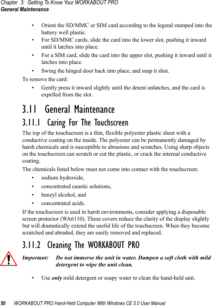 Chapter 3: Getting To Know Your WORKABOUT PROGeneral Maintenance50 WORKABOUT PRO Hand-Held Computer With Windows CE 5.0 User Manual• Orient the SD/MMC or SIM card according to the legend stamped into the battery well plastic.• For SD/MMC cards, slide the card into the lower slot, pushing it inward until it latches into place. • For a SIM card, slide the card into the upper slot, pushing it inward until it latches into place.• Swing the hinged door back into place, and snap it shut.To remove the card:• Gently press it inward slightly until the detent unlatches, and the card is expelled from the slot.3.11  General Maintenance3.11.1  Caring For The TouchscreenThe top of the touchscreen is a thin, flexible polyester plastic sheet with a conductive coating on the inside. The polyester can be permanently damaged by harsh chemicals and is susceptible to abrasions and scratches. Using sharp objects on the touchscreen can scratch or cut the plastic, or crack the internal conductive coating.The chemicals listed below must not come into contact with the touchscreen:• sodium hydroxide,• concentrated caustic solutions,• benzyl alcohol, and• concentrated acids.If the touchscreen is used in harsh environments, consider applying a disposable screen protector (WA6110). These covers reduce the clarity of the display slightly but will dramatically extend the useful life of the touchscreen. When they become scratched and abraded, they are easily removed and replaced.3.11.2  Cleaning The WORKABOUT PRO Important: Do not immerse the unit in water. Dampen a soft cloth with mild detergent to wipe the unit clean.•Use only mild detergent or soapy water to clean the hand-held unit.