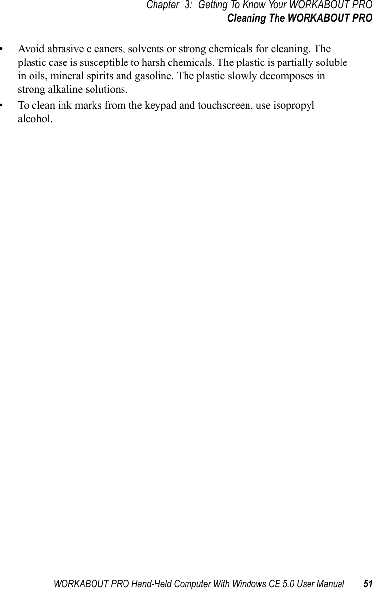 WORKABOUT PRO Hand-Held Computer With Windows CE 5.0 User Manual 51Chapter 3: Getting To Know Your WORKABOUT PROCleaning The WORKABOUT PRO• Avoid abrasive cleaners, solvents or strong chemicals for cleaning. The plastic case is susceptible to harsh chemicals. The plastic is partially soluble in oils, mineral spirits and gasoline. The plastic slowly decomposes in strong alkaline solutions.• To clean ink marks from the keypad and touchscreen, use isopropyl alcohol.