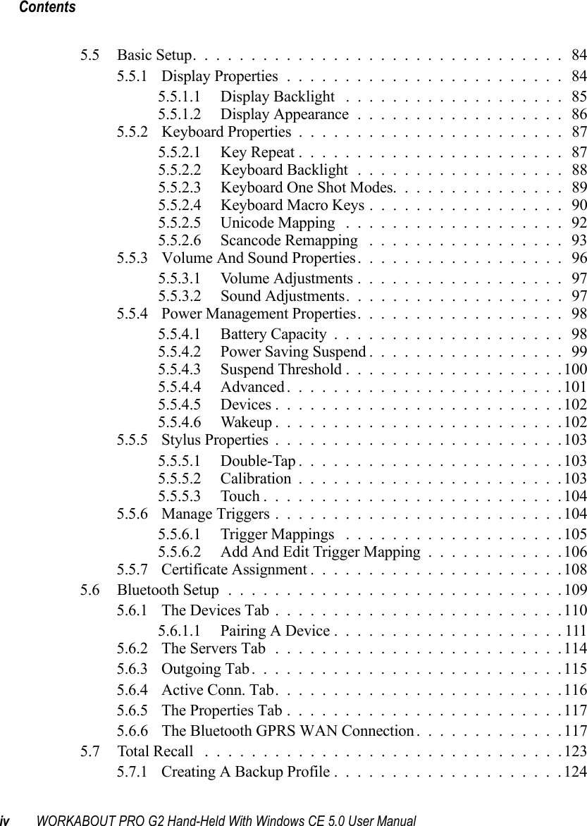 Contentsiv WORKABOUT PRO G2 Hand-Held With Windows CE 5.0 User Manual5.5 Basic Setup................................ 845.5.1 Display Properties........................ 845.5.1.1 Display Backlight ................... 855.5.1.2 Display Appearance..................865.5.2 Keyboard Properties ....................... 875.5.2.1 Key Repeat....................... 875.5.2.2 Keyboard Backlight .................. 885.5.2.3 Keyboard One Shot Modes. . . ............ 895.5.2.4 Keyboard Macro Keys ................. 905.5.2.5 Unicode Mapping ...................925.5.2.6 Scancode Remapping ................. 935.5.3 Volume And Sound Properties.................. 965.5.3.1 Volume Adjustments.................. 975.5.3.2 Sound Adjustments................... 975.5.4 Power Management Properties.................. 985.5.4.1 Battery Capacity.................... 985.5.4.2 Power Saving Suspend.................995.5.4.3 Suspend Threshold...................1005.5.4.4 Advanced........................1015.5.4.5 Devices.........................1025.5.4.6 Wakeup.........................1025.5.5 Stylus Properties.........................1035.5.5.1 Double-Tap.......................1035.5.5.2 Calibration.......................1035.5.5.3 Touch..........................1045.5.6 Manage Triggers.........................1045.5.6.1 Trigger Mappings ...................1055.5.6.2 Add And Edit Trigger Mapping............1065.5.7 Certificate Assignment......................1085.6 Bluetooth Setup.............................1095.6.1 The Devices Tab.........................1105.6.1.1 Pairing A Device....................1115.6.2 The Servers Tab.........................1145.6.3 Outgoing Tab...........................1155.6.4 Active Conn. Tab.........................1165.6.5 The Properties Tab........................1175.6.6 The Bluetooth GPRS WAN Connection . ............1175.7 Total Recall ...............................1235.7.1 Creating A Backup Profile....................124