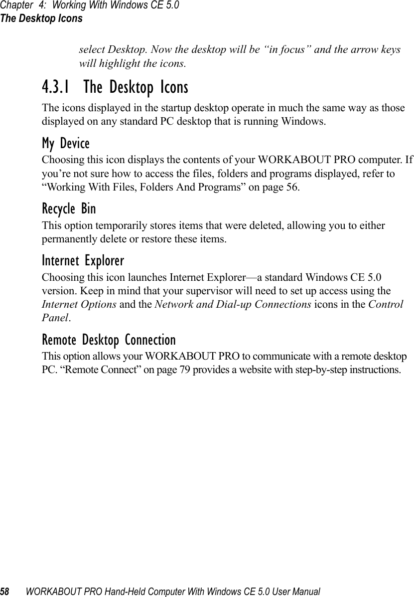 Chapter 4: Working With Windows CE 5.0The Desktop Icons58 WORKABOUT PRO Hand-Held Computer With Windows CE 5.0 User Manualselect Desktop. Now the desktop will be “in focus” and the arrow keys will highlight the icons.4.3.1  The Desktop IconsThe icons displayed in the startup desktop operate in much the same way as those displayed on any standard PC desktop that is running Windows.My DeviceChoosing this icon displays the contents of your WORKABOUT PRO computer. If you’re not sure how to access the files, folders and programs displayed, refer to “Working With Files, Folders And Programs” on page 56.Recycle BinThis option temporarily stores items that were deleted, allowing you to either permanently delete or restore these items.Internet ExplorerChoosing this icon launches Internet Explorer—a standard Windows CE 5.0 version. Keep in mind that your supervisor will need to set up access using the Internet Options and the Network and Dial-up Connections icons in the Control Panel. Remote Desktop ConnectionThis option allows your WORKABOUT PRO to communicate with a remote desktop PC. “Remote Connect” on page 79 provides a website with step-by-step instructions. 