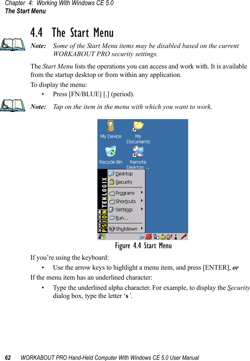 Chapter 4: Working With Windows CE 5.0The Start Menu62 WORKABOUT PRO Hand-Held Computer With Windows CE 5.0 User Manual4.4  The Start MenuNote: Some of the Start Menu items may be disabled based on the current WORKABOUT PRO security settings.The Start Menu lists the operations you can access and work with. It is available from the startup desktop or from within any application.To display the menu:• Press [FN/BLUE] [.] (period).Note: Tap on the item in the menu with which you want to work.Figure 4.4 Start MenuIf you’re using the keyboard:• Use the arrow keys to highlight a menu item, and press [ENTER], or If the menu item has an underlined character:• Type the underlined alpha character. For example, to display the Security dialog box, type the letter ‘s’.