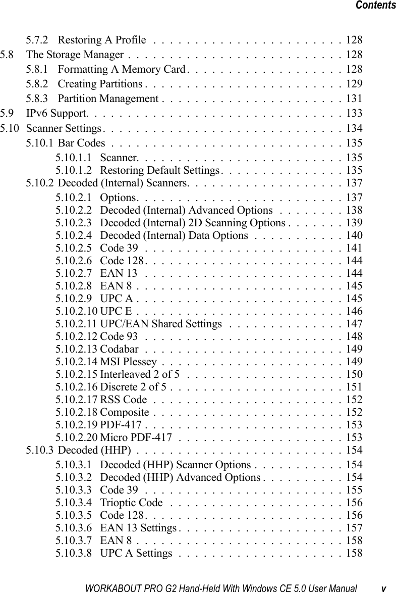 WORKABOUT PRO G2 Hand-Held With Windows CE 5.0 User Manual vContents5.7.2 Restoring A Profile .......................1285.8 The Storage Manager..........................1285.8.1 Formatting A Memory Card...................1285.8.2 Creating Partitions........................1295.8.3 Partition Management......................1315.9 IPv6 Support. . . ............................1335.10Scanner Settings.............................1345.10.1Bar Codes............................1355.10.1.1 Scanner.........................1355.10.1.2 Restoring Default Settings...............1355.10.2Decoded (Internal) Scanners...................1375.10.2.1 Options.........................1375.10.2.2 Decoded (Internal) Advanced Options........1385.10.2.3 Decoded (Internal) 2D Scanning Options.......1395.10.2.4 Decoded (Internal) Data Options...........1405.10.2.5 Code 39........................1415.10.2.6 Code 128........................1445.10.2.7 EAN 13 ........................1445.10.2.8 EAN 8.........................1455.10.2.9 UPC A.........................1455.10.2.10UPC E.........................1465.10.2.11UPC/EAN Shared Settings ..............1475.10.2.12Code 93........................1485.10.2.13Codabar........................1495.10.2.14MSI Plessey......................1495.10.2.15Interleaved 2 of 5 ...................1505.10.2.16Discrete 2 of 5.....................1515.10.2.17RSS Code.......................1525.10.2.18Composite.......................1525.10.2.19PDF-417........................1535.10.2.20Micro PDF-417....................1535.10.3Decoded (HHP).........................1545.10.3.1 Decoded (HHP) Scanner Options...........1545.10.3.2 Decoded (HHP) Advanced Options..........1545.10.3.3 Code 39........................1555.10.3.4 Trioptic Code .....................1565.10.3.5 Code 128........................1565.10.3.6 EAN 13 Settings....................1575.10.3.7 EAN 8.........................1585.10.3.8 UPC A Settings....................158