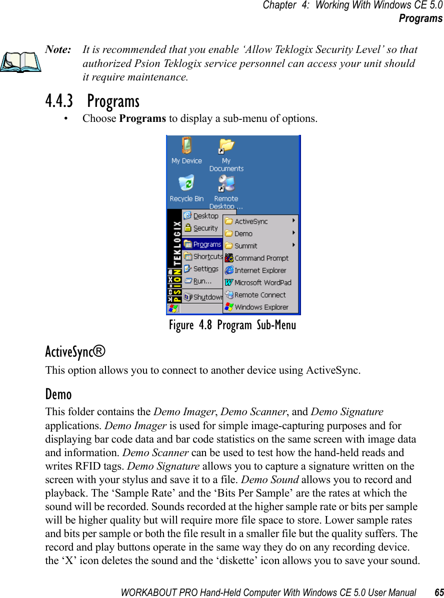 WORKABOUT PRO Hand-Held Computer With Windows CE 5.0 User Manual 65Chapter 4: Working With Windows CE 5.0ProgramsNote: It is recommended that you enable ‘Allow Teklogix Security Level’ so that authorized Psion Teklogix service personnel can access your unit should it require maintenance.4.4.3  Programs• Choose Programs to display a sub-menu of options.Figure 4.8 Program Sub-MenuActiveSync®This option allows you to connect to another device using ActiveSync.DemoThis folder contains the Demo Imager, Demo Scanner, and Demo Signature applications. Demo Imager is used for simple image-capturing purposes and for displaying bar code data and bar code statistics on the same screen with image data and information. Demo Scanner can be used to test how the hand-held reads and writes RFID tags. Demo Signature allows you to capture a signature written on the screen with your stylus and save it to a file. Demo Sound allows you to record and playback. The ‘Sample Rate’ and the ‘Bits Per Sample’ are the rates at which the sound will be recorded. Sounds recorded at the higher sample rate or bits per sample will be higher quality but will require more file space to store. Lower sample rates and bits per sample or both the file result in a smaller file but the quality suffers. The record and play buttons operate in the same way they do on any recording device. the ‘X’ icon deletes the sound and the ‘diskette’ icon allows you to save your sound.