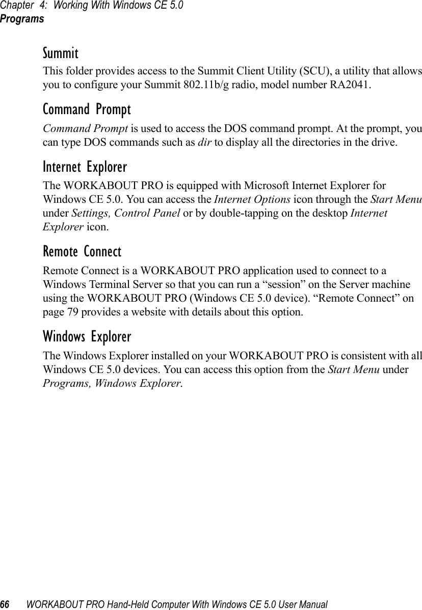 Chapter 4: Working With Windows CE 5.0Programs66 WORKABOUT PRO Hand-Held Computer With Windows CE 5.0 User ManualSummitThis folder provides access to the Summit Client Utility (SCU), a utility that allows you to configure your Summit 802.11b/g radio, model number RA2041.Command PromptCommand Prompt is used to access the DOS command prompt. At the prompt, you can type DOS commands such as dir to display all the directories in the drive.Internet ExplorerThe WORKABOUT PRO is equipped with Microsoft Internet Explorer for Windows CE 5.0. You can access the Internet Options icon through the Start Menu under Settings, Control Panel or by double-tapping on the desktop Internet Explorer icon.Remote ConnectRemote Connect is a WORKABOUT PRO application used to connect to a Windows Terminal Server so that you can run a “session” on the Server machine using the WORKABOUT PRO (Windows CE 5.0 device). “Remote Connect” on page 79 provides a website with details about this option.Windows ExplorerThe Windows Explorer installed on your WORKABOUT PRO is consistent with all Windows CE 5.0 devices. You can access this option from the Start Menu under Programs, Windows Explorer.