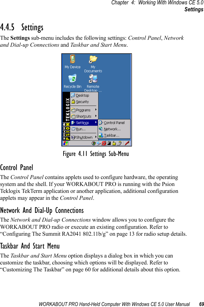 WORKABOUT PRO Hand-Held Computer With Windows CE 5.0 User Manual 69Chapter 4: Working With Windows CE 5.0Settings4.4.5  SettingsThe Settings sub-menu includes the following settings: Control Panel, Network and Dial-up Connections and Taskbar and Start Menu.Figure 4.11 Settings Sub-MenuControl PanelThe Control Panel contains applets used to configure hardware, the operating system and the shell. If your WORKABOUT PRO is running with the Psion Teklogix TekTerm application or another application, additional configuration applets may appear in the Control Panel.Network And Dial-Up ConnectionsThe Network and Dial-up Connections window allows you to configure the WORKABOUT PRO radio or execute an existing configuration. Refer to “Configuring The Summit RA2041 802.11b/g” on page 13 for radio setup details.Taskbar And Start MenuThe Taskbar and Start Menu option displays a dialog box in which you can customize the taskbar, choosing which options will be displayed. Refer to “Customizing The Taskbar” on page 60 for additional details about this option.