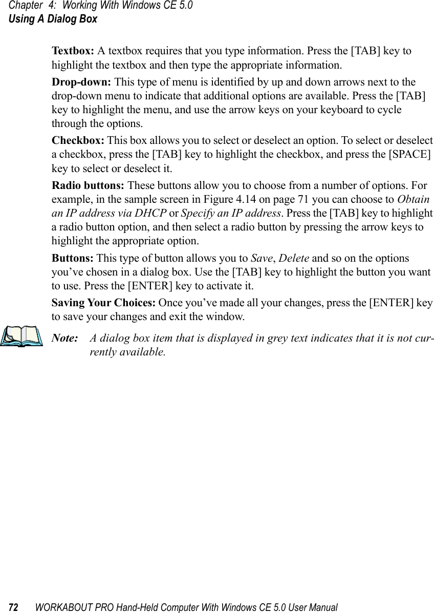 Chapter 4: Working With Windows CE 5.0Using A Dialog Box72 WORKABOUT PRO Hand-Held Computer With Windows CE 5.0 User ManualTex tbox:  A textbox requires that you type information. Press the [TAB] key to highlight the textbox and then type the appropriate information.Drop-down: This type of menu is identified by up and down arrows next to the drop-down menu to indicate that additional options are available. Press the [TAB] key to highlight the menu, and use the arrow keys on your keyboard to cycle through the options. Checkbox: This box allows you to select or deselect an option. To select or deselect a checkbox, press the [TAB] key to highlight the checkbox, and press the [SPACE] key to select or deselect it.Radio buttons: These buttons allow you to choose from a number of options. For example, in the sample screen in Figure 4.14 on page 71 you can choose to Obtain an IP address via DHCP or Specify an IP address. Press the [TAB] key to highlight a radio button option, and then select a radio button by pressing the arrow keys to highlight the appropriate option.Buttons: This type of button allows you to Save, Delete and so on the options you’ve chosen in a dialog box. Use the [TAB] key to highlight the button you want to use. Press the [ENTER] key to activate it.Saving Your Choices: Once you’ve made all your changes, press the [ENTER] key to save your changes and exit the window.Note: A dialog box item that is displayed in grey text indicates that it is not cur-rently available.