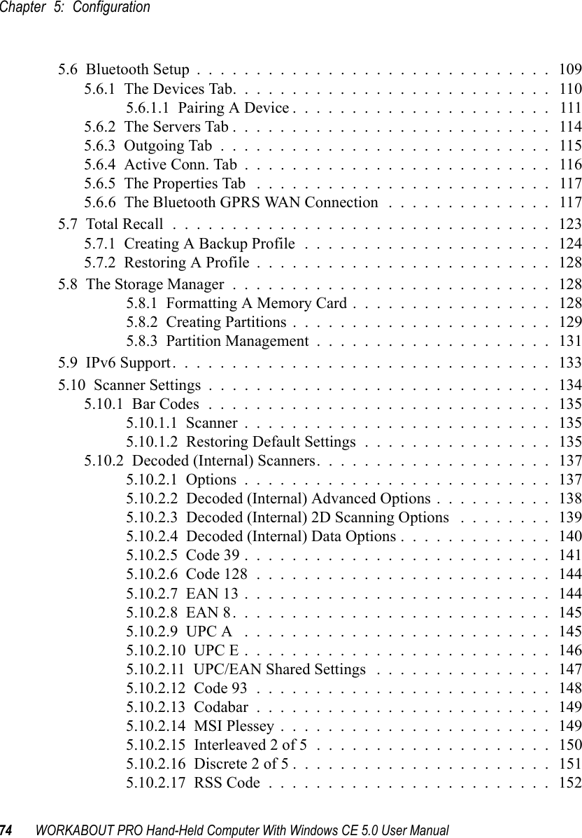 Chapter 5: Configuration74 WORKABOUT PRO Hand-Held Computer With Windows CE 5.0 User Manual5.6  Bluetooth Setup..............................1095.6.1  The Devices Tab........................... 1105.6.1.1  Pairing A Device...................... 1115.6.2  The Servers Tab........................... 1145.6.3  Outgoing Tab............................ 1155.6.4  Active Conn. Tab.......................... 1165.6.5  The Properties Tab ......................... 1175.6.6  The Bluetooth GPRS WAN Connection . . . . . . . . . . . . . . 1175.7  Total Recall................................1235.7.1  Creating A Backup Profile . . . . . . . . . . . . . . . . . . . . . 1245.7.2  Restoring A Profile.........................1285.8  The Storage Manager...........................1285.8.1  Formatting A Memory Card.................1285.8.2  Creating Partitions......................1295.8.3  Partition Management....................1315.9  IPv6 Support................................1335.10  Scanner Settings.............................1345.10.1  Bar Codes.............................1355.10.1.1  Scanner..........................1355.10.1.2  Restoring Default Settings . . . . . . . . . . . . . . . . 1355.10.2  Decoded (Internal) Scanners....................1375.10.2.1  Options..........................1375.10.2.2  Decoded (Internal) Advanced Options . . . . . . . . . . 1385.10.2.3  Decoded (Internal) 2D Scanning Options . . . . . . . . 1395.10.2.4  Decoded (Internal) Data Options . . . . . . . . . . . . . 1405.10.2.5  Code 39..........................1415.10.2.6  Code 128.........................1445.10.2.7  EAN 13..........................1445.10.2.8  EAN 8...........................1455.10.2.9  UPC A ..........................1455.10.2.10  UPC E..........................1465.10.2.11  UPC/EAN Shared Settings ...............1475.10.2.12  Code 93.........................1485.10.2.13  Codabar.........................1495.10.2.14  MSI Plessey.......................1495.10.2.15  Interleaved 2 of 5....................1505.10.2.16  Discrete 2 of 5......................1515.10.2.17  RSS Code........................152