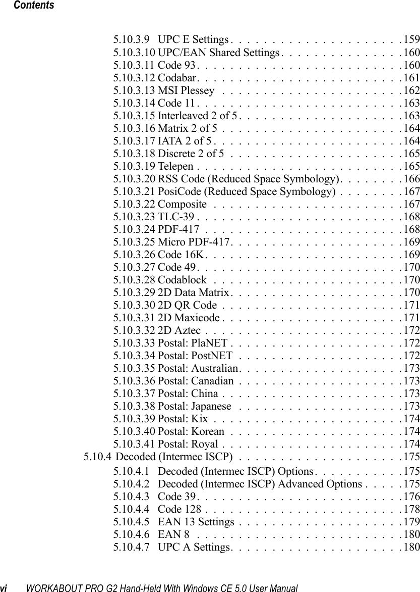 Contentsvi WORKABOUT PRO G2 Hand-Held With Windows CE 5.0 User Manual5.10.3.9 UPC E Settings.....................1595.10.3.10UPC/EAN Shared Settings...............1605.10.3.11Code 93.........................1605.10.3.12Codabar.........................1615.10.3.13MSI Plessey ......................1625.10.3.14Code 11.........................1635.10.3.15Interleaved 2 of 5....................1635.10.3.16Matrix 2 of 5......................1645.10.3.17IATA 2 of 5.......................1645.10.3.18Discrete 2 of 5.....................1655.10.3.19Telepen.........................1655.10.3.20 RSS Code (Reduced Space Symbology). . ......1665.10.3.21 PosiCode (Reduced Space Symbology) . . ......1675.10.3.22Composite.......................1675.10.3.23TLC-39.........................1685.10.3.24PDF-417........................1685.10.3.25Micro PDF-417.....................1695.10.3.26Code 16K........................1695.10.3.27Code 49.........................1705.10.3.28Codablock.......................1705.10.3.292D Data Matrix.....................1705.10.3.302D QR Code......................1715.10.3.312D Maxicode......................1715.10.3.322D Aztec........................1725.10.3.33Postal: PlaNET.....................1725.10.3.34Postal: PostNET....................1725.10.3.35Postal: Australian....................1735.10.3.36Postal: Canadian....................1735.10.3.37Postal: China......................1735.10.3.38Postal: Japanese ....................1735.10.3.39Postal: Kix.......................1745.10.3.40Postal: Korean.....................1745.10.3.41Postal: Royal......................1745.10.4Decoded (Intermec ISCP)....................1755.10.4.1 Decoded (Intermec ISCP) Options...........1755.10.4.2 Decoded (Intermec ISCP) Advanced Options.....1755.10.4.3 Code 39.........................1765.10.4.4 Code 128........................1785.10.4.5 EAN 13 Settings....................1795.10.4.6 EAN 8 .........................1805.10.4.7 UPC A Settings.....................180