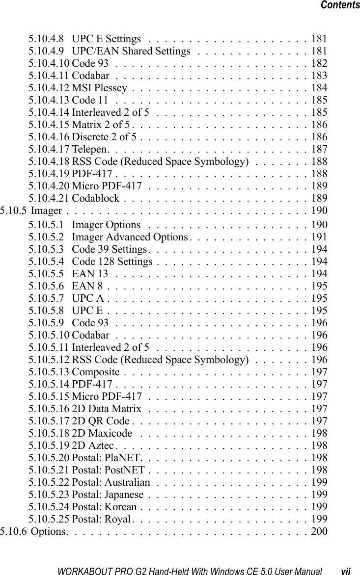 WORKABOUT PRO G2 Hand-Held With Windows CE 5.0 User Manual viiContents5.10.4.8 UPC E Settings ....................1815.10.4.9 UPC/EAN Shared Settings ..............1815.10.4.10Code 93........................1825.10.4.11Codabar........................1835.10.4.12MSI Plessey......................1845.10.4.13Code 11 ........................1855.10.4.14Interleaved 2 of 5 ...................1855.10.4.15Matrix 2 of 5......................1865.10.4.16Discrete 2 of 5.....................1865.10.4.17Telepen.........................1875.10.4.18 RSS Code (Reduced Space Symbology) .......1885.10.4.19PDF-417........................1885.10.4.20Micro PDF-417....................1895.10.4.21Codablock.......................1895.10.5Imager..............................1905.10.5.1 Imager Options ....................1905.10.5.2 Imager Advanced Options...............1915.10.5.3 Code 39 Settings....................1945.10.5.4 Code 128 Settings ...................1945.10.5.5 EAN 13 ........................1945.10.5.6 EAN 8.........................1955.10.5.7 UPC A.........................1955.10.5.8 UPC E.........................1955.10.5.9 Code 93........................1965.10.5.10Codabar........................1965.10.5.11Interleaved 2 of 5 ...................1965.10.5.12 RSS Code (Reduced Space Symbology) .......1965.10.5.13Composite.......................1975.10.5.14PDF-417........................1975.10.5.15Micro PDF-417....................1975.10.5.162D Data Matrix....................1975.10.5.172D QR Code......................1975.10.5.182D Maxicode .....................1985.10.5.192D Aztec........................1985.10.5.20Postal: PlaNET.....................1985.10.5.21Postal: PostNET....................1985.10.5.22Postal: Australian...................1995.10.5.23Postal: Japanese....................1995.10.5.24Postal: Korean.....................1995.10.5.25Postal: Royal......................1995.10.6Options..............................200