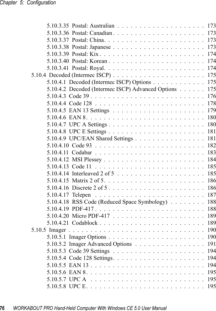 Chapter 5: Configuration76 WORKABOUT PRO Hand-Held Computer With Windows CE 5.0 User Manual5.10.3.35  Postal: Australian....................1735.10.3.36  Postal: Canadian.....................1735.10.3.37  Postal: China.......................1735.10.3.38  Postal: Japanese.....................1735.10.3.39  Postal: Kix........................1745.10.3.40  Postal: Korean......................1745.10.3.41  Postal: Royal.......................1745.10.4  Decoded (Intermec ISCP).....................1755.10.4.1  Decoded (Intermec ISCP) Options . . . . . . . . . . . . 1755.10.4.2  Decoded (Intermec ISCP) Advanced Options . . . . . . 1755.10.4.3  Code 39.......................... 1765.10.4.4  Code 128......................... 1785.10.4.5  EAN 13 Settings .....................1795.10.4.6  EAN 8...........................1805.10.4.7  UPC A Settings......................1805.10.4.8  UPC E Settings......................1815.10.4.9  UPC/EAN Shared Settings................1815.10.4.10  Code 93......................... 1825.10.4.11  Codabar......................... 1835.10.4.12  MSI Plessey.......................1845.10.4.13  Code 11.........................1855.10.4.14  Interleaved 2 of 5....................1855.10.4.15  Matrix 2 of 5.......................1865.10.4.16  Discrete 2 of 5......................1865.10.4.17  Telepen .........................1875.10.4.18  RSS Code (Reduced Space Symbology) . . . . . . . . 1885.10.4.19  PDF-417.........................1885.10.4.20  Micro PDF-417.....................1895.10.4.21  Codablock........................ 1895.10.5  Imager...............................1905.10.5.1  Imager Options......................1905.10.5.2  Imager Advanced Options................1915.10.5.3  Code 39 Settings.....................1945.10.5.4  Code 128 Settings. . . . . . . . . . . . . . . . . . . . . 1945.10.5.5  EAN 13..........................1945.10.5.6  EAN 8...........................1955.10.5.7  UPC A .......................... 1955.10.5.8  UPC E...........................195