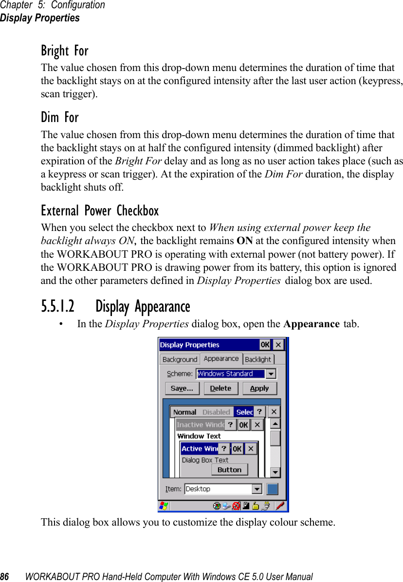 Chapter 5: ConfigurationDisplay Properties86 WORKABOUT PRO Hand-Held Computer With Windows CE 5.0 User ManualBright ForThe value chosen from this drop-down menu determines the duration of time that the backlight stays on at the configured intensity after the last user action (keypress, scan trigger). Dim ForThe value chosen from this drop-down menu determines the duration of time that the backlight stays on at half the configured intensity (dimmed backlight) after expiration of the Bright For delay and as long as no user action takes place (such as a keypress or scan trigger). At the expiration of the Dim For duration, the display backlight shuts off.External Power CheckboxWhen you select the checkbox next to When using external power keep the backlight always ON, the backlight remains ON at the configured intensity when the WORKABOUT PRO is operating with external power (not battery power). If the WORKABOUT PRO is drawing power from its battery, this option is ignored and the other parameters defined in Display Properties dialog box are used.5.5.1.2 Display Appearance•In the Display Properties dialog box, open the Appearance tab.This dialog box allows you to customize the display colour scheme.