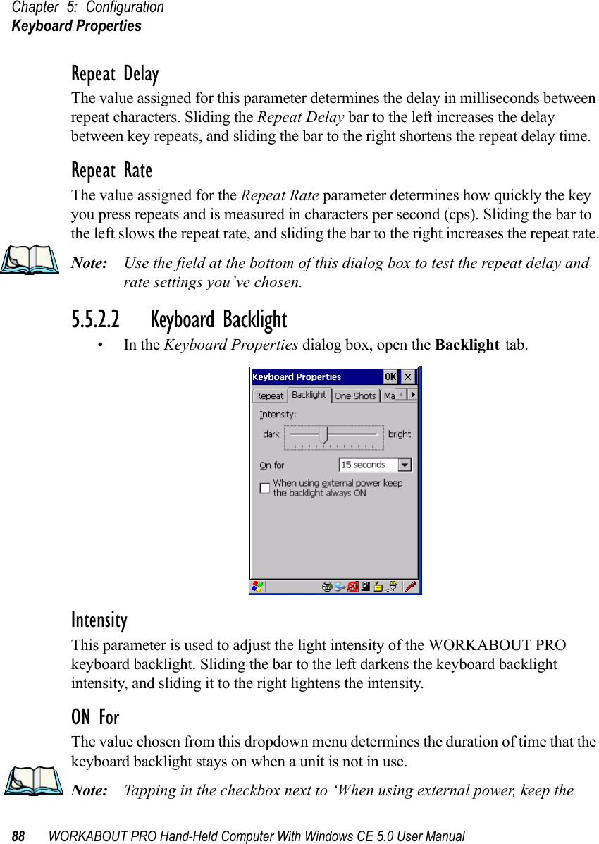 Chapter 5: ConfigurationKeyboard Properties88 WORKABOUT PRO Hand-Held Computer With Windows CE 5.0 User ManualRepeat DelayThe value assigned for this parameter determines the delay in milliseconds between repeat characters. Sliding the Repeat Delay bar to the left increases the delay between key repeats, and sliding the bar to the right shortens the repeat delay time.Repeat RateThe value assigned for the Repeat Rate parameter determines how quickly the key you press repeats and is measured in characters per second (cps). Sliding the bar to the left slows the repeat rate, and sliding the bar to the right increases the repeat rate.Note: Use the field at the bottom of this dialog box to test the repeat delay and rate settings you’ve chosen.5.5.2.2 Keyboard Backlight•In the Keyboard Properties dialog box, open the Backlight tab.IntensityThis parameter is used to adjust the light intensity of the WORKABOUT PRO keyboard backlight. Sliding the bar to the left darkens the keyboard backlight intensity, and sliding it to the right lightens the intensity.ON ForThe value chosen from this dropdown menu determines the duration of time that the keyboard backlight stays on when a unit is not in use.Note: Tapping in the checkbox next to ‘When using external power, keep the 