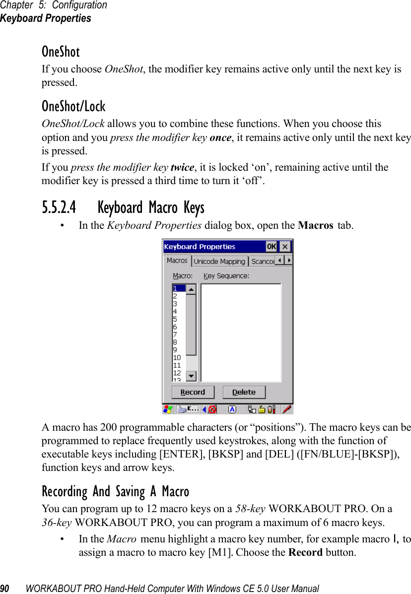 Chapter 5: ConfigurationKeyboard Properties90 WORKABOUT PRO Hand-Held Computer With Windows CE 5.0 User ManualOneShotIf you choose OneShot, the modifier key remains active only until the next key is pressed.OneShot/LockOneShot/Lock allows you to combine these functions. When you choose this option and you press the modifier key once, it remains active only until the next key is pressed. If you press the modifier key twice, it is locked ‘on’, remaining active until the modifier key is pressed a third time to turn it ‘off’.5.5.2.4 Keyboard Macro Keys•In the Keyboard Properties dialog box, open the Macros tab.A macro has 200 programmable characters (or “positions”). The macro keys can be programmed to replace frequently used keystrokes, along with the function of executable keys including [ENTER], [BKSP] and [DEL] ([FN/BLUE]-[BKSP]), function keys and arrow keys.Recording And Saving A MacroYou can program up to 12 macro keys on a 58-key WORKABOUT PRO. On a 36-key WORKABOUT PRO, you can program a maximum of 6 macro keys.•In the Macro menu highlight a macro key number, for example macro 1, to assign a macro to macro key [M1]. Choose the Record button. 