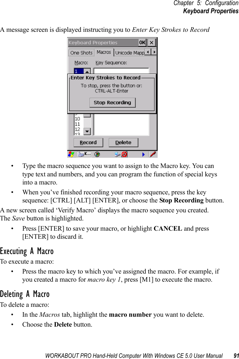 WORKABOUT PRO Hand-Held Computer With Windows CE 5.0 User Manual 91Chapter 5: ConfigurationKeyboard PropertiesA message screen is displayed instructing you to Enter Key Strokes to Record• Type the macro sequence you want to assign to the Macro key. You can type text and numbers, and you can program the function of special keys into a macro.• When you’ve finished recording your macro sequence, press the key sequence: [CTRL] [ALT] [ENTER], or choose the Stop Recording button.A new screen called ‘Verify Macro’ displays the macro sequence you created. The Save button is highlighted. • Press [ENTER] to save your macro, or highlight CANCEL and press [ENTER] to discard it.Executing A MacroTo execute a macro:• Press the macro key to which you’ve assigned the macro. For example, if you created a macro for macro key 1, press [M1] to execute the macro.Deleting A MacroTo delete a macro:•In the Macros tab, highlight the macro number you want to delete.• Choose the Delete button.