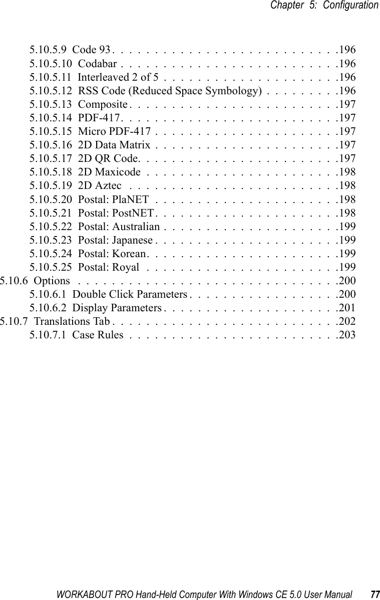 WORKABOUT PRO Hand-Held Computer With Windows CE 5.0 User Manual 77Chapter 5: Configuration5.10.5.9  Code 93...........................1965.10.5.10  Codabar..........................1965.10.5.11  Interleaved 2 of 5.....................1965.10.5.12  RSS Code (Reduced Space Symbology) . . . . . . . . .1965.10.5.13  Composite.........................1975.10.5.14  PDF-417..........................1975.10.5.15  Micro PDF-417......................1975.10.5.16  2D Data Matrix......................1975.10.5.17  2D QR Code........................1975.10.5.18  2D Maxicode.......................1985.10.5.19  2D Aztec .........................1985.10.5.20  Postal: PlaNET......................1985.10.5.21  Postal: PostNET......................1985.10.5.22  Postal: Australian.....................1995.10.5.23  Postal: Japanese......................1995.10.5.24  Postal: Korean.......................1995.10.5.25  Postal: Royal .......................1995.10.6  Options ...............................2005.10.6.1  Double Click Parameters . . . . . . . . . . . . . . . . . .2005.10.6.2  Display Parameters.....................2015.10.7  Translations Tab...........................2025.10.7.1  Case Rules.........................203