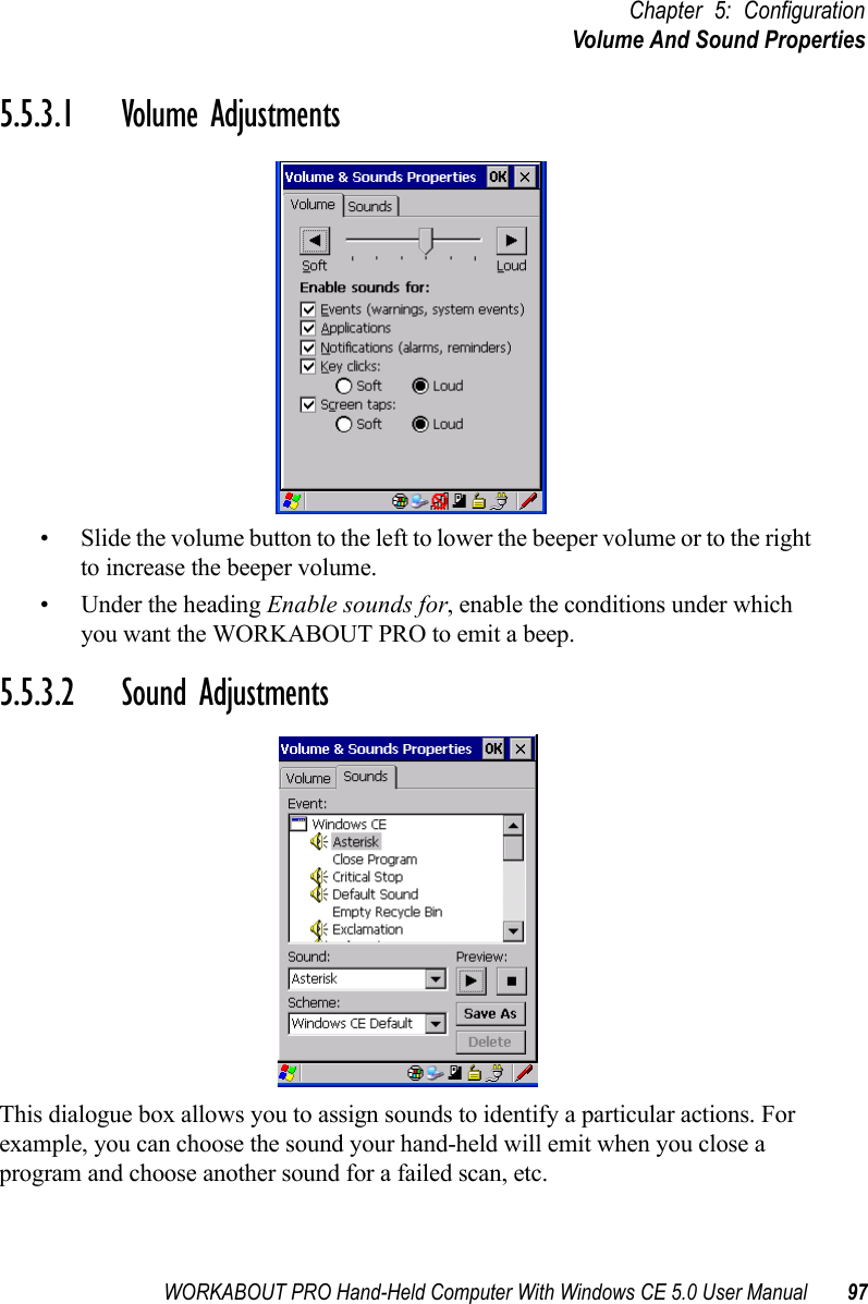 WORKABOUT PRO Hand-Held Computer With Windows CE 5.0 User Manual 97Chapter 5: ConfigurationVolume And Sound Properties5.5.3.1 Volume Adjustments• Slide the volume button to the left to lower the beeper volume or to the right to increase the beeper volume.• Under the heading Enable sounds for, enable the conditions under which you want the WORKABOUT PRO to emit a beep.5.5.3.2 Sound AdjustmentsThis dialogue box allows you to assign sounds to identify a particular actions. For example, you can choose the sound your hand-held will emit when you close a program and choose another sound for a failed scan, etc.