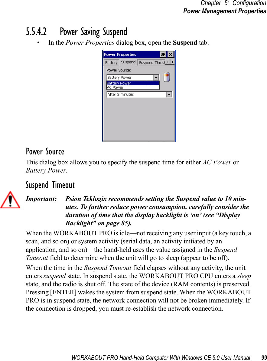 WORKABOUT PRO Hand-Held Computer With Windows CE 5.0 User Manual 99Chapter 5: ConfigurationPower Management Properties5.5.4.2 Power Saving Suspend•In the Power Properties dialog box, open the Suspend tab.Power SourceThis dialog box allows you to specify the suspend time for either AC Power or Battery Power.Suspend TimeoutImportant: Psion Teklogix recommends setting the Suspend value to 10 min-utes. To further reduce power consumption, carefully consider the duration of time that the display backlight is ‘on’ (see “Display Backlight” on page 85).When the WORKABOUT PRO is idle—not receiving any user input (a key touch, a scan, and so on) or system activity (serial data, an activity initiated by an application, and so on)—the hand-held uses the value assigned in the Suspend Timeout field to determine when the unit will go to sleep (appear to be off). When the time in the Suspend Timeout field elapses without any activity, the unit enters suspend state. In suspend state, the WORKABOUT PRO CPU enters a sleep state, and the radio is shut off. The state of the device (RAM contents) is preserved. Pressing [ENTER] wakes the system from suspend state. When the WORKABOUT PRO is in suspend state, the network connection will not be broken immediately. If the connection is dropped, you must re-establish the network connection.