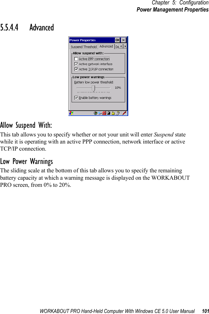 WORKABOUT PRO Hand-Held Computer With Windows CE 5.0 User Manual 101Chapter 5: ConfigurationPower Management Properties5.5.4.4 AdvancedAllow Suspend With:This tab allows you to specify whether or not your unit will enter Suspend state while it is operating with an active PPP connection, network interface or active TCP/IP connection.Low Power WarningsThe sliding scale at the bottom of this tab allows you to specify the remaining battery capacity at which a warning message is displayed on the WORKABOUT PRO screen, from 0% to 20%.