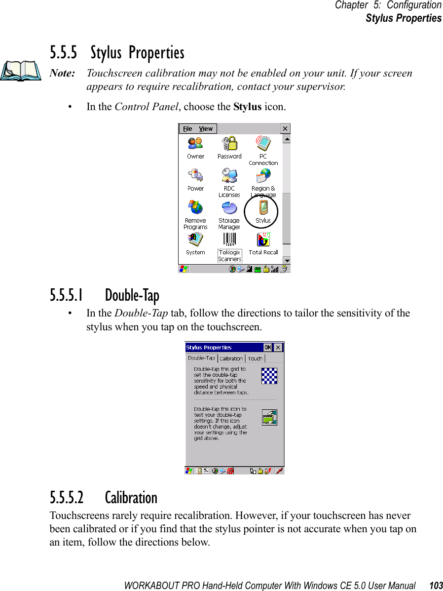 WORKABOUT PRO Hand-Held Computer With Windows CE 5.0 User Manual 103Chapter 5: ConfigurationStylus Properties5.5.5  Stylus PropertiesNote: Touchscreen calibration may not be enabled on your unit. If your screen appears to require recalibration, contact your supervisor.•In the Control Panel, choose the Stylus icon.5.5.5.1 Double-Tap•In the Double-Tap tab, follow the directions to tailor the sensitivity of the stylus when you tap on the touchscreen.5.5.5.2 CalibrationTouchscreens rarely require recalibration. However, if your touchscreen has never been calibrated or if you find that the stylus pointer is not accurate when you tap on an item, follow the directions below.