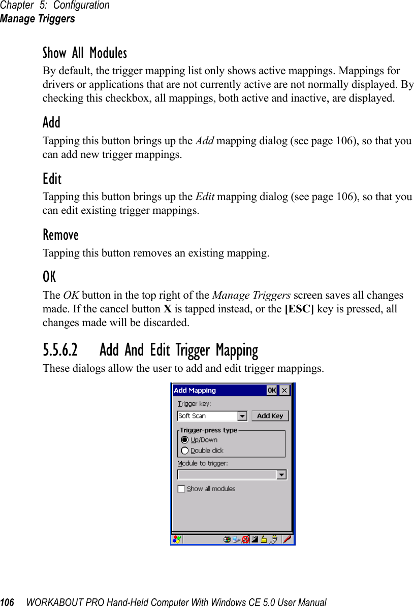 Chapter 5: ConfigurationManage Triggers106 WORKABOUT PRO Hand-Held Computer With Windows CE 5.0 User ManualShow All ModulesBy default, the trigger mapping list only shows active mappings. Mappings for drivers or applications that are not currently active are not normally displayed. By checking this checkbox, all mappings, both active and inactive, are displayed.AddTapping this button brings up the Add mapping dialog (see page 106), so that you can add new trigger mappings.EditTapping this button brings up the Edit mapping dialog (see page 106), so that you can edit existing trigger mappings.RemoveTapping this button removes an existing mapping.OKThe OK button in the top right of the Manage Triggers screen saves all changes made. If the cancel button X is tapped instead, or the [ESC] key is pressed, all changes made will be discarded.5.5.6.2 Add And Edit Trigger MappingThese dialogs allow the user to add and edit trigger mappings. 