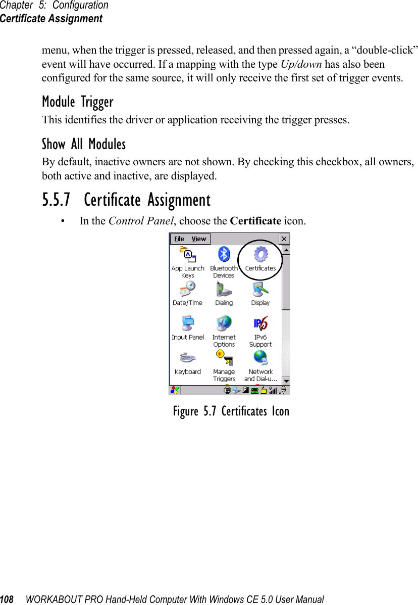 Chapter 5: ConfigurationCertificate Assignment108 WORKABOUT PRO Hand-Held Computer With Windows CE 5.0 User Manualmenu, when the trigger is pressed, released, and then pressed again, a “double-click” event will have occurred. If a mapping with the type Up/down has also been configured for the same source, it will only receive the first set of trigger events.Module TriggerThis identifies the driver or application receiving the trigger presses.Show All ModulesBy default, inactive owners are not shown. By checking this checkbox, all owners, both active and inactive, are displayed.5.5.7  Certificate Assignment•In the Control Panel, choose the Certificate icon.Figure 5.7 Certificates Icon