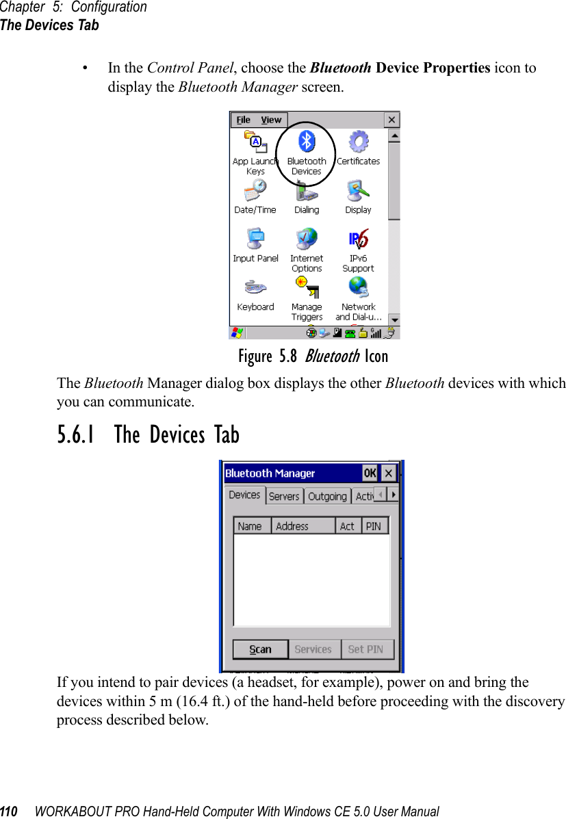 Chapter 5: ConfigurationThe Devices Tab110 WORKABOUT PRO Hand-Held Computer With Windows CE 5.0 User Manual•In the Control Panel, choose the Bluetooth Device Properties icon to display the Bluetooth Manager screen.Figure 5.8 Bluetooth IconThe Bluetooth Manager dialog box displays the other Bluetooth devices with which you can communicate.5.6.1  The Devices TabIf you intend to pair devices (a headset, for example), power on and bring the devices within 5 m (16.4 ft.) of the hand-held before proceeding with the discovery process described below.