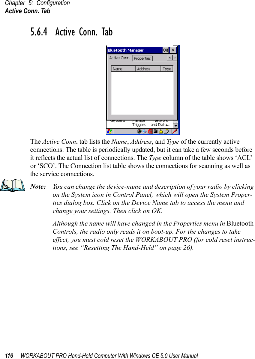 Chapter 5: ConfigurationActive Conn. Tab116 WORKABOUT PRO Hand-Held Computer With Windows CE 5.0 User Manual5.6.4  Active Conn. TabThe Active Conn. tab lists the Name, Address, and Type of the currently active connections. The table is periodically updated, but it can take a few seconds before it reflects the actual list of connections. The Type column of the table shows ‘ACL’ or ‘SCO’. The Connection list table shows the connections for scanning as well as the service connections.Note: You can change the device-name and description of your radio by clicking on the System icon in Control Panel, which will open the System Proper-ties dialog box. Click on the Device Name tab to access the menu and change your settings. Then click on OK.Although the name will have changed in the Properties menu in Bluetooth Controls, the radio only reads it on boot-up. For the changes to take effect, you must cold reset the WORKABOUT PRO (for cold reset instruc-tions, see “Resetting The Hand-Held” on page 26).