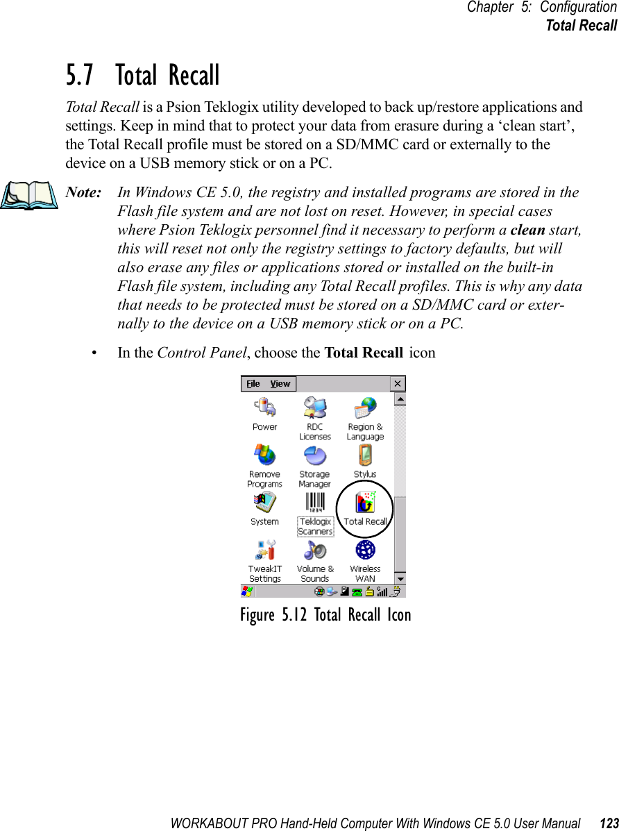 WORKABOUT PRO Hand-Held Computer With Windows CE 5.0 User Manual 123Chapter 5: ConfigurationTotal Recall5.7  Total RecallTotal Recall is a Psion Teklogix utility developed to back up/restore applications and settings. Keep in mind that to protect your data from erasure during a ‘clean start’, the Total Recall profile must be stored on a SD/MMC card or externally to the device on a USB memory stick or on a PC.Note: In Windows CE 5.0, the registry and installed programs are stored in the Flash file system and are not lost on reset. However, in special cases where Psion Teklogix personnel find it necessary to perform a clean start, this will reset not only the registry settings to factory defaults, but will also erase any files or applications stored or installed on the built-in Flash file system, including any Total Recall profiles. This is why any data that needs to be protected must be stored on a SD/MMC card or exter-nally to the device on a USB memory stick or on a PC.•In the Control Panel, choose the Total Recall iconFigure 5.12 Total Recall Icon