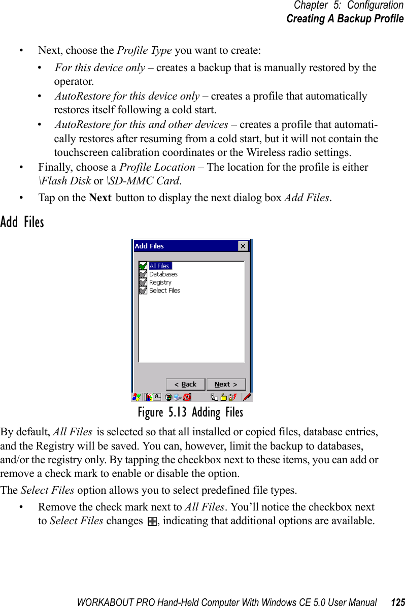 WORKABOUT PRO Hand-Held Computer With Windows CE 5.0 User Manual 125Chapter 5: ConfigurationCreating A Backup Profile• Next, choose the Profile Type you want to create:•For this device only – creates a backup that is manually restored by the operator.•AutoRestore for this device only – creates a profile that automatically restores itself following a cold start.•AutoRestore for this and other devices – creates a profile that automati-cally restores after resuming from a cold start, but it will not contain the touchscreen calibration coordinates or the Wireless radio settings.• Finally, choose a Profile Location – The location for the profile is either \Flash Disk or \SD-MMC Card. • Tap on the Next button to display the next dialog box Add Files.Add FilesFigure 5.13 Adding FilesBy default, All Files is selected so that all installed or copied files, database entries, and the Registry will be saved. You can, however, limit the backup to databases, and/or the registry only. By tapping the checkbox next to these items, you can add or remove a check mark to enable or disable the option.The Select Files option allows you to select predefined file types.• Remove the check mark next to All Files. You’ll notice the checkbox next to Select Files changes  , indicating that additional options are available. 