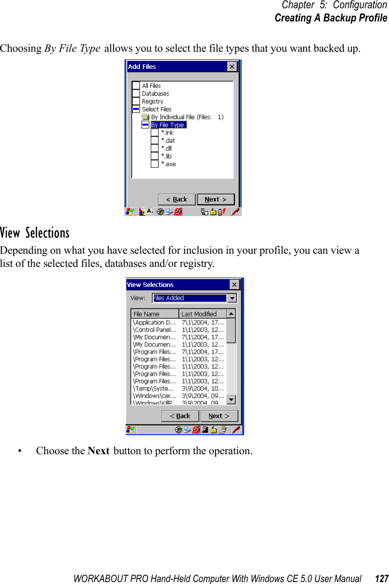 WORKABOUT PRO Hand-Held Computer With Windows CE 5.0 User Manual 127Chapter 5: ConfigurationCreating A Backup ProfileChoosing By File Type allows you to select the file types that you want backed up.View SelectionsDepending on what you have selected for inclusion in your profile, you can view a list of the selected files, databases and/or registry.• Choose the Next button to perform the operation.