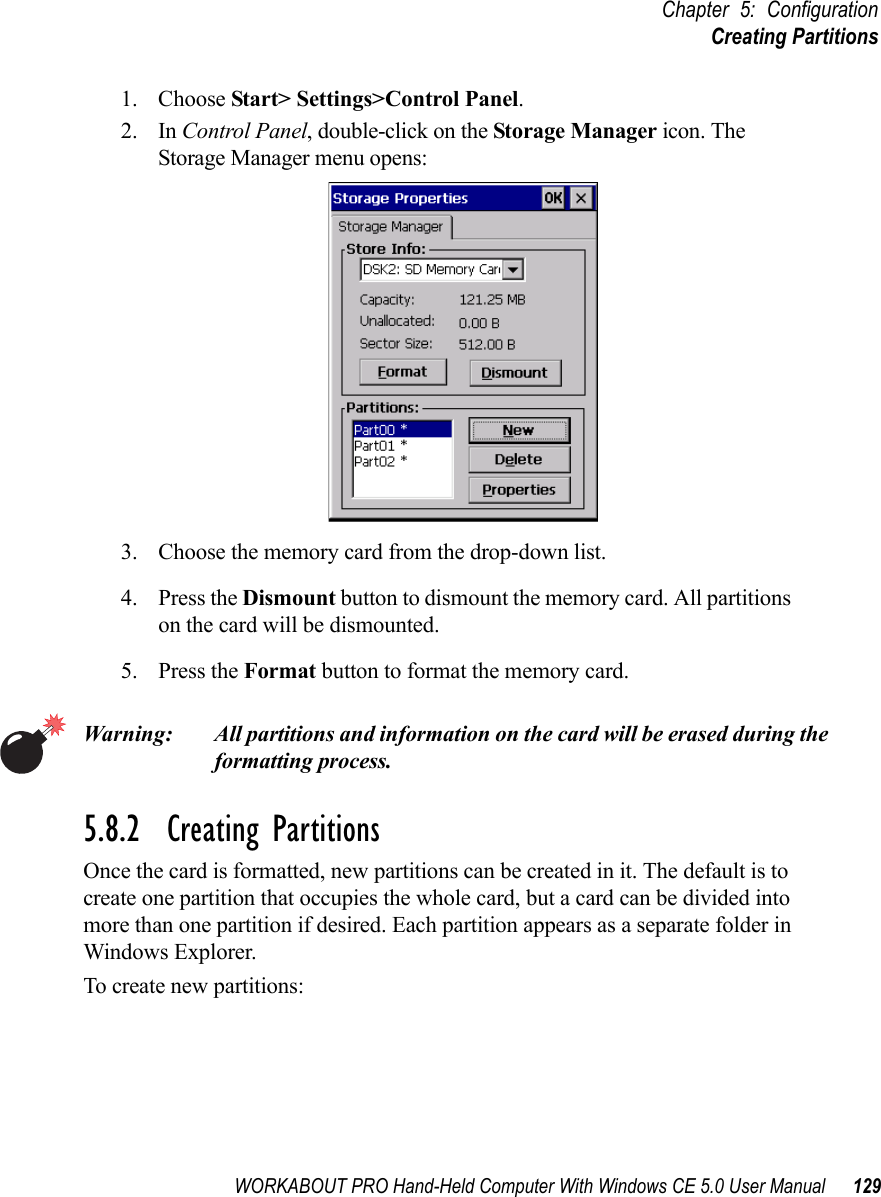 WORKABOUT PRO Hand-Held Computer With Windows CE 5.0 User Manual 129Chapter 5: ConfigurationCreating Partitions1. Choose Start&gt; Settings&gt;Control Panel. 2. In Control Panel, double-click on the Storage Manager icon. The Storage Manager menu opens:3. Choose the memory card from the drop-down list.4. Press the Dismount button to dismount the memory card. All partitions on the card will be dismounted.5. Press the Format button to format the memory card.Warning: All partitions and information on the card will be erased during the formatting process.5.8.2  Creating PartitionsOnce the card is formatted, new partitions can be created in it. The default is to create one partition that occupies the whole card, but a card can be divided into more than one partition if desired. Each partition appears as a separate folder in Windows Explorer.To create new partitions: