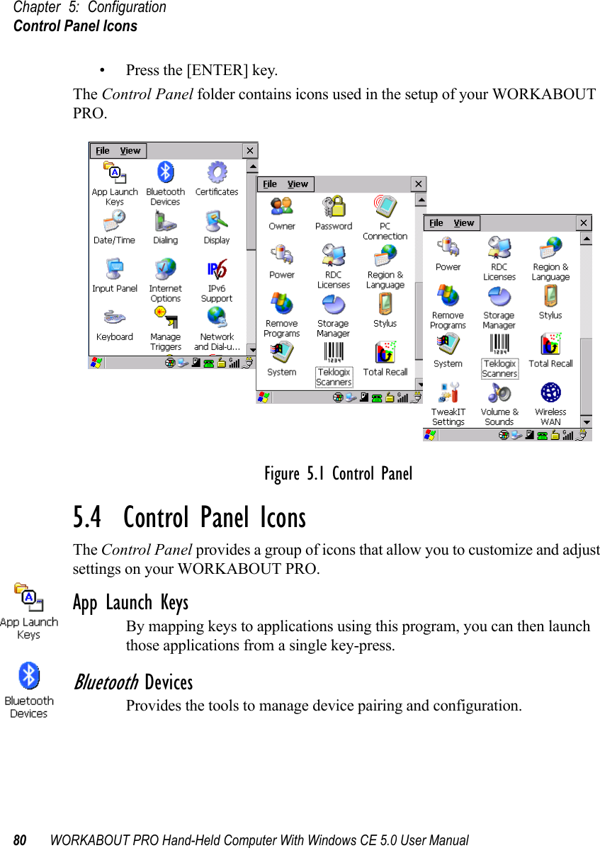 Chapter 5: ConfigurationControl Panel Icons80 WORKABOUT PRO Hand-Held Computer With Windows CE 5.0 User Manual• Press the [ENTER] key.The Control Panel folder contains icons used in the setup of your WORKABOUT PRO.Figure 5.1 Control Panel5.4  Control Panel IconsThe Control Panel provides a group of icons that allow you to customize and adjust settings on your WORKABOUT PRO.App Launch KeysBy mapping keys to applications using this program, you can then launch those applications from a single key-press.Bluetooth DevicesProvides the tools to manage device pairing and configuration.