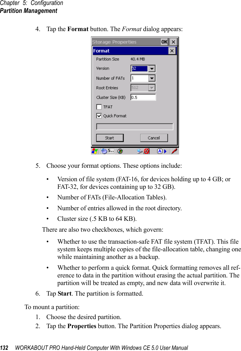 Chapter 5: ConfigurationPartition Management132 WORKABOUT PRO Hand-Held Computer With Windows CE 5.0 User Manual4. Tap the Format button. The Format dialog appears: 5. Choose your format options. These options include:• Version of file system (FAT-16, for devices holding up to 4 GB; or FAT-32, for devices containing up to 32 GB).• Number of FATs (File-Allocation Tables).• Number of entries allowed in the root directory.• Cluster size (.5 KB to 64 KB).There are also two checkboxes, which govern:• Whether to use the transaction-safe FAT file system (TFAT). This file system keeps multiple copies of the file-allocation table, changing one while maintaining another as a backup.• Whether to perform a quick format. Quick formatting removes all ref-erence to data in the partition without erasing the actual partition. The partition will be treated as empty, and new data will overwrite it.6. Tap Start. The partition is formatted. To mount a partition:1. Choose the desired partition. 2. Tap the Properties button. The Partition Properties dialog appears.