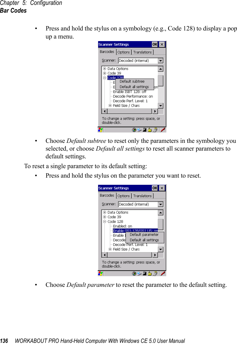 Chapter 5: ConfigurationBar Codes136 WORKABOUT PRO Hand-Held Computer With Windows CE 5.0 User Manual• Press and hold the stylus on a symbology (e.g., Code 128) to display a pop up a menu.• Choose Default subtree to reset only the parameters in the symbology you selected, or choose Default all settings to reset all scanner parameters to default settings.To reset a single parameter to its default setting:• Press and hold the stylus on the parameter you want to reset.• Choose Default parameter to reset the parameter to the default setting.