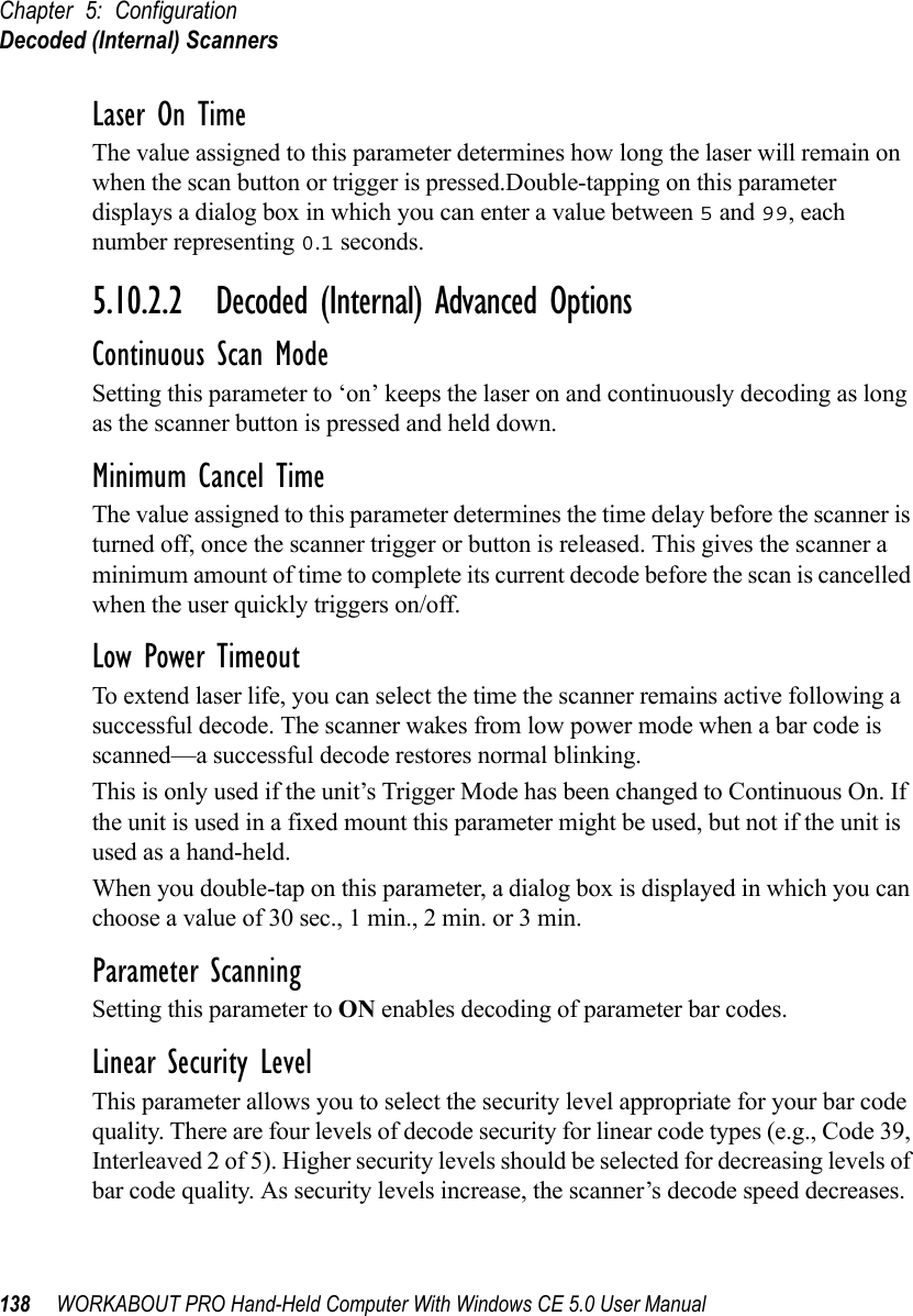 Chapter 5: ConfigurationDecoded (Internal) Scanners138 WORKABOUT PRO Hand-Held Computer With Windows CE 5.0 User ManualLaser On TimeThe value assigned to this parameter determines how long the laser will remain on when the scan button or trigger is pressed.Double-tapping on this parameter displays a dialog box in which you can enter a value between 5 and 99, each number representing 0.1 seconds.5.10.2.2 Decoded (Internal) Advanced OptionsContinuous Scan ModeSetting this parameter to ‘on’ keeps the laser on and continuously decoding as long as the scanner button is pressed and held down.Minimum Cancel TimeThe value assigned to this parameter determines the time delay before the scanner is turned off, once the scanner trigger or button is released. This gives the scanner a minimum amount of time to complete its current decode before the scan is cancelled when the user quickly triggers on/off.Low Power TimeoutTo extend laser life, you can select the time the scanner remains active following a successful decode. The scanner wakes from low power mode when a bar code is scanned—a successful decode restores normal blinking.This is only used if the unit’s Trigger Mode has been changed to Continuous On. If the unit is used in a fixed mount this parameter might be used, but not if the unit is used as a hand-held. When you double-tap on this parameter, a dialog box is displayed in which you can choose a value of 30 sec., 1 min., 2 min. or 3 min.Parameter ScanningSetting this parameter to ON enables decoding of parameter bar codes. Linear Security LevelThis parameter allows you to select the security level appropriate for your bar code quality. There are four levels of decode security for linear code types (e.g., Code 39, Interleaved 2 of 5). Higher security levels should be selected for decreasing levels of bar code quality. As security levels increase, the scanner’s decode speed decreases.