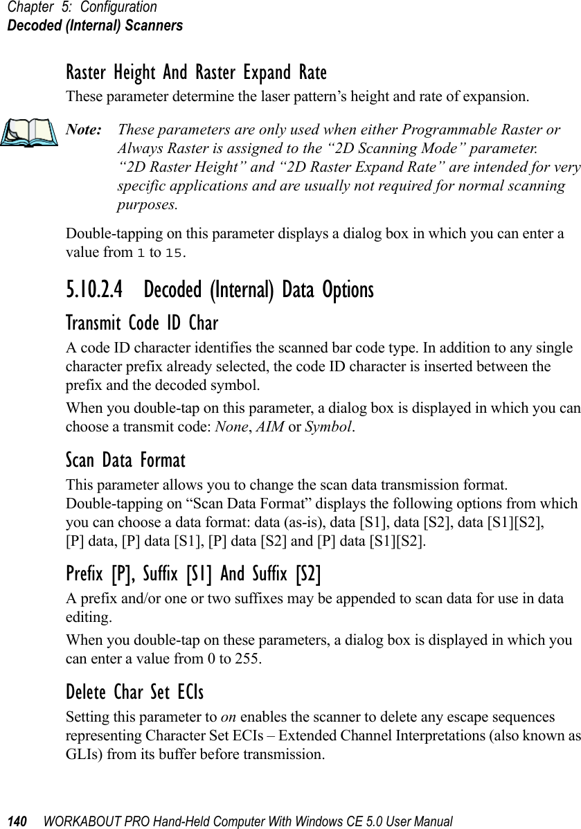 Chapter 5: ConfigurationDecoded (Internal) Scanners140 WORKABOUT PRO Hand-Held Computer With Windows CE 5.0 User ManualRaster Height And Raster Expand RateThese parameter determine the laser pattern’s height and rate of expansion.Note: These parameters are only used when either Programmable Raster or Always Raster is assigned to the “2D Scanning Mode” parameter. “2D Raster Height” and “2D Raster Expand Rate” are intended for very specific applications and are usually not required for normal scanning purposes.Double-tapping on this parameter displays a dialog box in which you can enter a value from 1 to 15.5.10.2.4 Decoded (Internal) Data OptionsTransmit Code ID CharA code ID character identifies the scanned bar code type. In addition to any single character prefix already selected, the code ID character is inserted between the prefix and the decoded symbol.When you double-tap on this parameter, a dialog box is displayed in which you can choose a transmit code: None, AIM or Symbol.Scan Data FormatThis parameter allows you to change the scan data transmission format. Double-tapping on “Scan Data Format” displays the following options from which you can choose a data format: data (as-is), data [S1], data [S2], data [S1][S2], [P] data, [P] data [S1], [P] data [S2] and [P] data [S1][S2].Prefix [P], Suffix [S1] And Suffix [S2]A prefix and/or one or two suffixes may be appended to scan data for use in data editing.When you double-tap on these parameters, a dialog box is displayed in which you can enter a value from 0 to 255.Delete Char Set ECIsSetting this parameter to on enables the scanner to delete any escape sequences representing Character Set ECIs – Extended Channel Interpretations (also known as GLIs) from its buffer before transmission. 