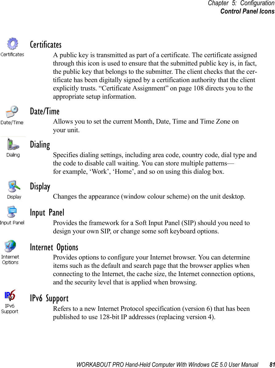 WORKABOUT PRO Hand-Held Computer With Windows CE 5.0 User Manual 81Chapter 5: ConfigurationControl Panel IconsCertificatesA public key is transmitted as part of a certificate. The certificate assigned through this icon is used to ensure that the submitted public key is, in fact, the public key that belongs to the submitter. The client checks that the cer-tificate has been digitally signed by a certification authority that the client explicitly trusts. “Certificate Assignment” on page 108 directs you to the appropriate setup information.Date/TimeAllows you to set the current Month, Date, Time and Time Zone on your unit.DialingSpecifies dialing settings, including area code, country code, dial type and the code to disable call waiting. You can store multiple patterns—for example, ‘Work’, ‘Home’, and so on using this dialog box.DisplayChanges the appearance (window colour scheme) on the unit desktop.Input PanelProvides the framework for a Soft Input Panel (SIP) should you need to design your own SIP, or change some soft keyboard options.Internet OptionsProvides options to configure your Internet browser. You can determine items such as the default and search page that the browser applies when connecting to the Internet, the cache size, the Internet connection options, and the security level that is applied when browsing.IPv6 SupportRefers to a new Internet Protocol specification (version 6) that has been published to use 128-bit IP addresses (replacing version 4).