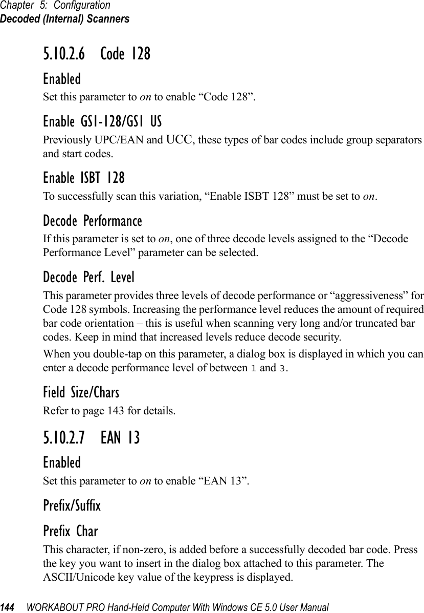 Chapter 5: ConfigurationDecoded (Internal) Scanners144 WORKABOUT PRO Hand-Held Computer With Windows CE 5.0 User Manual5.10.2.6 Code 128EnabledSet this parameter to on to enable “Code 128”.Enable GS1-128/GS1 USPreviously UPC/EAN and UCC, these types of bar codes include group separators and start codes.Enable ISBT 128To successfully scan this variation, “Enable ISBT 128” must be set to on.Decode PerformanceIf this parameter is set to on, one of three decode levels assigned to the “Decode Performance Level” parameter can be selected.Decode Perf. LevelThis parameter provides three levels of decode performance or “aggressiveness” for Code 128 symbols. Increasing the performance level reduces the amount of required bar code orientation – this is useful when scanning very long and/or truncated bar codes. Keep in mind that increased levels reduce decode security.When you double-tap on this parameter, a dialog box is displayed in which you can enter a decode performance level of between 1 and 3.Field Size/CharsRefer to page 143 for details.5.10.2.7 EAN 13EnabledSet this parameter to on to enable “EAN 13”.Prefix/SuffixPrefix CharThis character, if non-zero, is added before a successfully decoded bar code. Press the key you want to insert in the dialog box attached to this parameter. The ASCII/Unicode key value of the keypress is displayed.