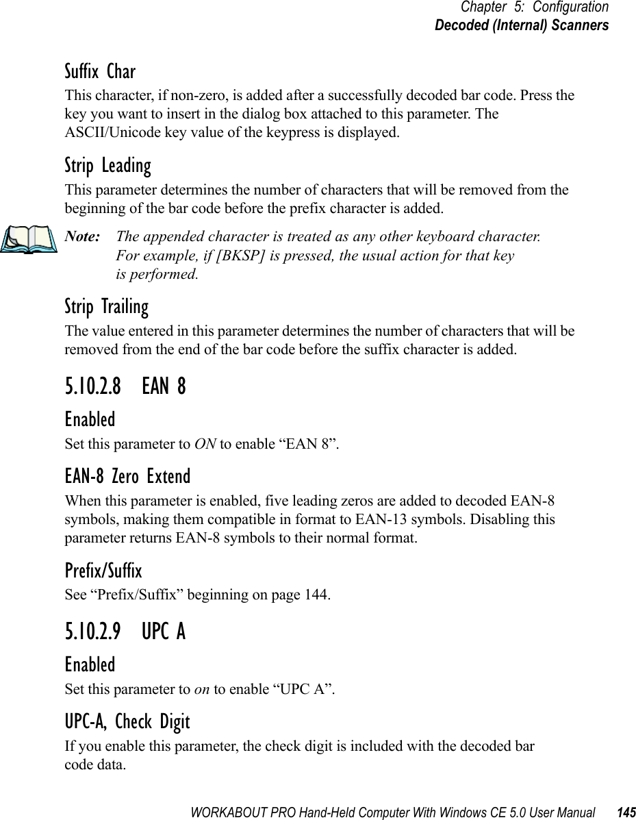 WORKABOUT PRO Hand-Held Computer With Windows CE 5.0 User Manual 145Chapter 5: ConfigurationDecoded (Internal) ScannersSuffix CharThis character, if non-zero, is added after a successfully decoded bar code. Press the key you want to insert in the dialog box attached to this parameter. The ASCII/Unicode key value of the keypress is displayed.Strip LeadingThis parameter determines the number of characters that will be removed from the beginning of the bar code before the prefix character is added.Note: The appended character is treated as any other keyboard character. For example, if [BKSP] is pressed, the usual action for that keyis performed.Strip TrailingThe value entered in this parameter determines the number of characters that will be removed from the end of the bar code before the suffix character is added.5.10.2.8 EAN 8EnabledSet this parameter to ON to enable “EAN 8”.EAN-8 Zero ExtendWhen this parameter is enabled, five leading zeros are added to decoded EAN-8 symbols, making them compatible in format to EAN-13 symbols. Disabling this parameter returns EAN-8 symbols to their normal format.Prefix/SuffixSee “Prefix/Suffix” beginning on page 144.5.10.2.9 UPC AEnabledSet this parameter to on to enable “UPC A”.UPC-A, Check DigitIf you enable this parameter, the check digit is included with the decoded bar code data.