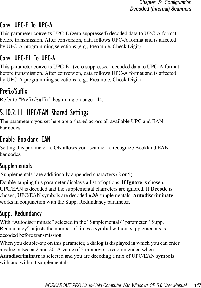WORKABOUT PRO Hand-Held Computer With Windows CE 5.0 User Manual 147Chapter 5: ConfigurationDecoded (Internal) ScannersConv. UPC-E To UPC-AThis parameter converts UPC-E (zero suppressed) decoded data to UPC-A format before transmission. After conversion, data follows UPC-A format and is affected by UPC-A programming selections (e.g., Preamble, Check Digit).Conv. UPC-E1 To UPC-AThis parameter converts UPC-E1 (zero suppressed) decoded data to UPC-A format before transmission. After conversion, data follows UPC-A format and is affected by UPC-A programming selections (e.g., Preamble, Check Digit).Prefix/SuffixRefer to “Prefix/Suffix” beginning on page 144.5.10.2.11 UPC/EAN Shared SettingsThe parameters you set here are a shared across all available UPC and EAN bar codes. Enable Bookland EANSetting this parameter to ON allows your scanner to recognize Bookland EAN bar codes.Supplementals&apos;Supplementals” are additionally appended characters (2 or 5).Double-tapping this parameter displays a list of options. If Ignore is chosen, UPC/EAN is decoded and the supplemental characters are ignored. If Decode is chosen, UPC/EAN symbols are decoded with supplementals. Autodiscriminate works in conjunction with the Supp. Redundancy parameter.Supp. RedundancyWith “Autodiscriminate” selected in the “Supplementals” parameter, “Supp. Redundancy” adjusts the number of times a symbol without supplementals is decoded before transmission. When you double-tap on this parameter, a dialog is displayed in which you can enter a value between 2 and 20. A value of 5 or above is recommended when Autodiscriminate is selected and you are decoding a mix of UPC/EAN symbols with and without supplementals.