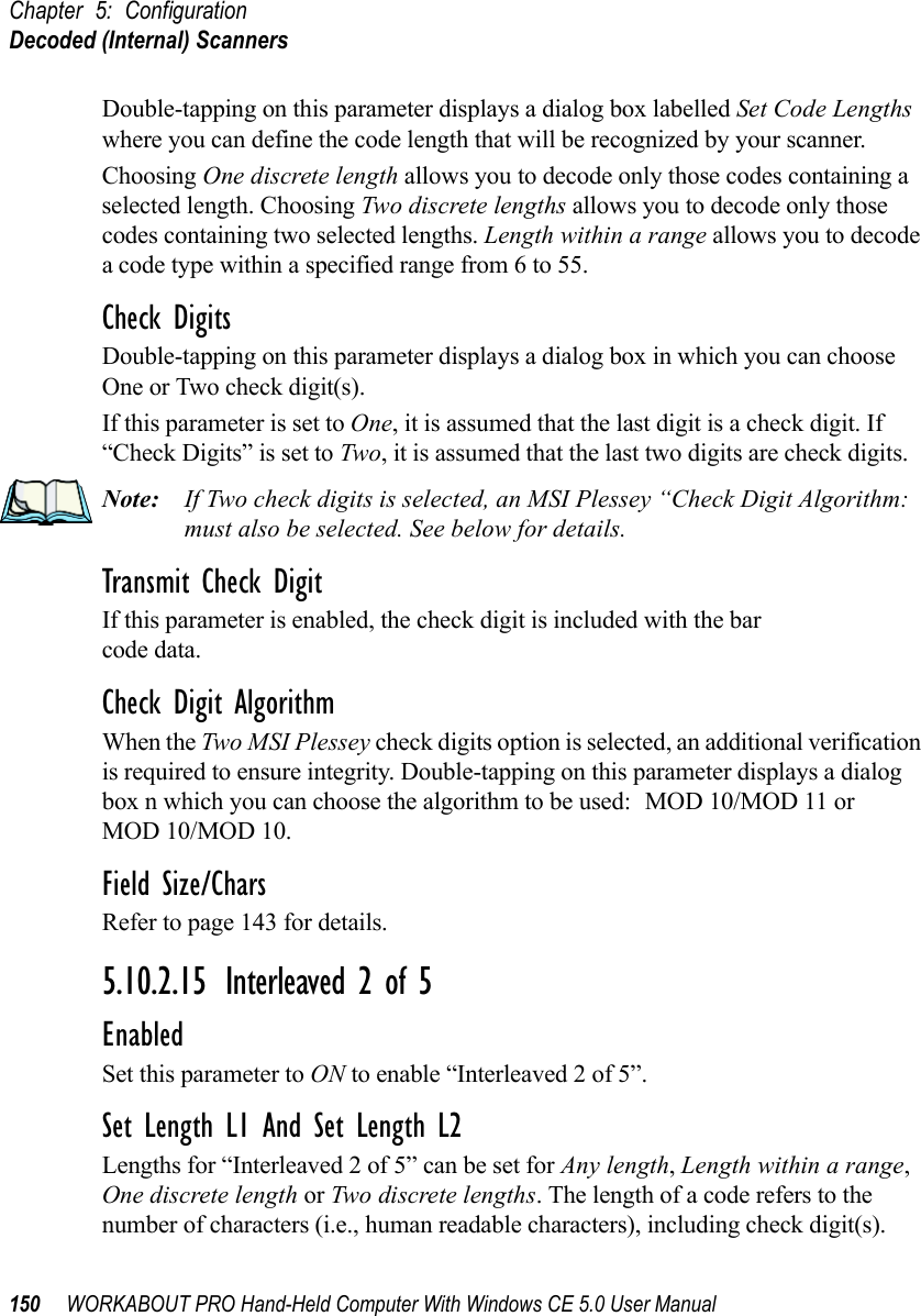 Chapter 5: ConfigurationDecoded (Internal) Scanners150 WORKABOUT PRO Hand-Held Computer With Windows CE 5.0 User ManualDouble-tapping on this parameter displays a dialog box labelled Set Code Lengths where you can define the code length that will be recognized by your scanner.Choosing One discrete length allows you to decode only those codes containing a selected length. Choosing Two discrete lengths allows you to decode only those codes containing two selected lengths. Length within a range allows you to decode a code type within a specified range from 6 to 55.Check DigitsDouble-tapping on this parameter displays a dialog box in which you can choose One or Two check digit(s). If this parameter is set to One, it is assumed that the last digit is a check digit. If “Check Digits” is set to Two, it is assumed that the last two digits are check digits.Note: If Two check digits is selected, an MSI Plessey “Check Digit Algorithm: must also be selected. See below for details.Transmit Check DigitIf this parameter is enabled, the check digit is included with the bar code data.Check Digit AlgorithmWhen the Two MSI Plessey check digits option is selected, an additional verification is required to ensure integrity. Double-tapping on this parameter displays a dialog box n which you can choose the algorithm to be used: MOD 10/MOD 11 or MOD 10/MOD 10.Field Size/CharsRefer to page 143 for details.5.10.2.15 Interleaved 2 of 5EnabledSet this parameter to ON to enable “Interleaved 2 of 5”.Set Length L1 And Set Length L2Lengths for “Interleaved 2 of 5” can be set for Any length, Length within a range, One discrete length or Two discrete lengths. The length of a code refers to the number of characters (i.e., human readable characters), including check digit(s). 