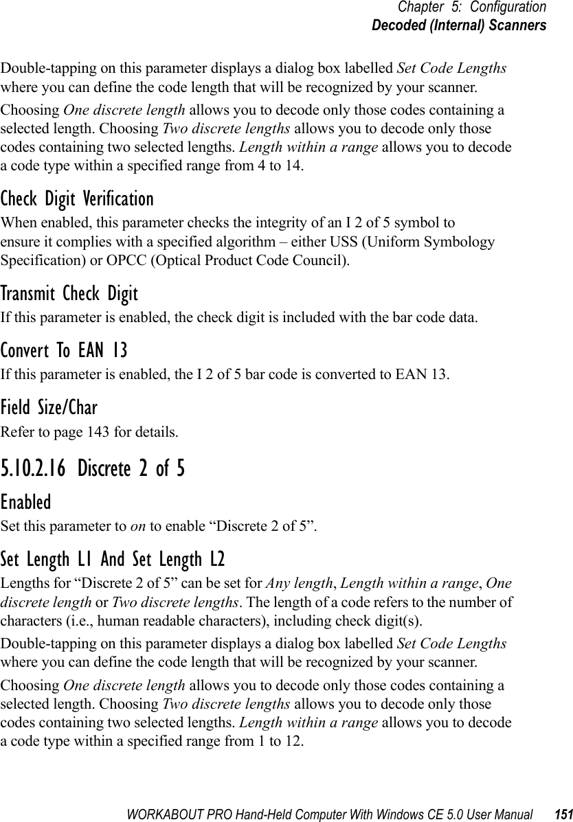 WORKABOUT PRO Hand-Held Computer With Windows CE 5.0 User Manual 151Chapter 5: ConfigurationDecoded (Internal) ScannersDouble-tapping on this parameter displays a dialog box labelled Set Code Lengths where you can define the code length that will be recognized by your scanner.Choosing One discrete length allows you to decode only those codes containing a selected length. Choosing Two discrete lengths allows you to decode only those codes containing two selected lengths. Length within a range allows you to decode a code type within a specified range from 4 to 14.Check Digit VerificationWhen enabled, this parameter checks the integrity of an I 2 of 5 symbol to ensure it complies with a specified algorithm – either USS (Uniform Symbology Specification) or OPCC (Optical Product Code Council).Transmit Check DigitIf this parameter is enabled, the check digit is included with the bar code data.Convert To EAN 13If this parameter is enabled, the I 2 of 5 bar code is converted to EAN 13.Field Size/CharRefer to page 143 for details.5.10.2.16 Discrete 2 of 5EnabledSet this parameter to on to enable “Discrete 2 of 5”.Set Length L1 And Set Length L2Lengths for “Discrete 2 of 5” can be set for Any length, Length within a range, One discrete length or Two discrete lengths. The length of a code refers to the number of characters (i.e., human readable characters), including check digit(s). Double-tapping on this parameter displays a dialog box labelled Set Code Lengths where you can define the code length that will be recognized by your scanner.Choosing One discrete length allows you to decode only those codes containing a selected length. Choosing Two discrete lengths allows you to decode only those codes containing two selected lengths. Length within a range allows you to decode a code type within a specified range from 1 to 12.