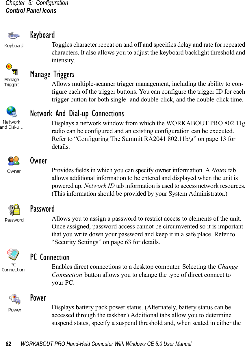 Chapter 5: ConfigurationControl Panel Icons82 WORKABOUT PRO Hand-Held Computer With Windows CE 5.0 User ManualKeyboardToggles character repeat on and off and specifies delay and rate for repeated characters. It also allows you to adjust the keyboard backlight threshold and intensity.Manage TriggersAllows multiple-scanner trigger management, including the ability to con-figure each of the trigger buttons. You can configure the trigger ID for each trigger button for both single- and double-click, and the double-click time.Network And Dial-up ConnectionsDisplays a network window from which the WORKABOUT PRO 802.11g radio can be configured and an existing configuration can be executed. Refer to “Configuring The Summit RA2041 802.11b/g” on page 13 for details.OwnerProvides fields in which you can specify owner information. A Notes tab allows additional information to be entered and displayed when the unit is powered up. Network ID tab information is used to access network resources. (This information should be provided by your System Administrator.)PasswordAllows you to assign a password to restrict access to elements of the unit. Once assigned, password access cannot be circumvented so it is important that you write down your password and keep it in a safe place. Refer to “Security Settings” on page 63 for details.PC ConnectionEnables direct connections to a desktop computer. Selecting the Change Connection button allows you to change the type of direct connect to your PC.PowerDisplays battery pack power status. (Alternately, battery status can be accessed through the taskbar.) Additional tabs allow you to determine suspend states, specify a suspend threshold and, when seated in either the 