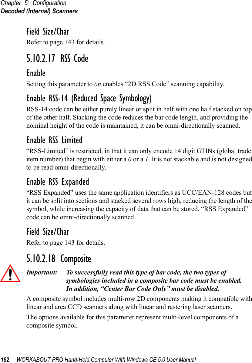 Chapter 5: ConfigurationDecoded (Internal) Scanners152 WORKABOUT PRO Hand-Held Computer With Windows CE 5.0 User ManualField Size/CharRefer to page 143 for details.5.10.2.17 RSS CodeEnableSetting this parameter to on enables “2D RSS Code” scanning capability.Enable RSS-14 (Reduced Space Symbology)RSS-14 code can be either purely linear or split in half with one half stacked on top of the other half. Stacking the code reduces the bar code length, and providing the nominal height of the code is maintained, it can be omni-directionally scanned.Enable RSS Limited“RSS-Limited” is restricted, in that it can only encode 14 digit GTINs (global trade item number) that begin with either a 0 or a 1. It is not stackable and is not designed to be read omni-directionally.Enable RSS Expanded “RSS Expanded” uses the same application identifiers as UCC/EAN-128 codes but it can be split into sections and stacked several rows high, reducing the length of the symbol, while increasing the capacity of data that can be stored. “RSS Expanded” code can be omni-directionally scanned.Field Size/CharRefer to page 143 for details.5.10.2.18 CompositeImportant: To successfully read this type of bar code, the two types of symbologies included in a composite bar code must be enabled. In addition, “Center Bar Code Only” must be disabled.A composite symbol includes multi-row 2D components making it compatible with linear and area CCD scanners along with linear and rastering laser scanners. The options available for this parameter represent multi-level components of a composite symbol.