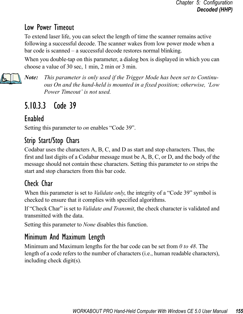 WORKABOUT PRO Hand-Held Computer With Windows CE 5.0 User Manual 155Chapter 5: ConfigurationDecoded (HHP)Low Power TimeoutTo extend laser life, you can select the length of time the scanner remains active following a successful decode. The scanner wakes from low power mode when a bar code is scanned – a successful decode restores normal blinking.When you double-tap on this parameter, a dialog box is displayed in which you can choose a value of 30 sec, 1 min, 2 min or 3 min.Note: This parameter is only used if the Trigger Mode has been set to Continu-ous On and the hand-held is mounted in a fixed position; otherwise, ‘Low Power Timeout’ is not used.5.10.3.3 Code 39EnabledSetting this parameter to on enables “Code 39”.Strip Start/Stop CharsCodabar uses the characters A, B, C, and D as start and stop characters. Thus, the first and last digits of a Codabar message must be A, B, C, or D, and the body of the message should not contain these characters. Setting this parameter to on strips the start and stop characters from this bar code.Check CharWhen this parameter is set to Validate only, the integrity of a “Code 39” symbol is checked to ensure that it complies with specified algorithms.If “Check Char” is set to Validate and Transmit, the check character is validated and transmitted with the data.Setting this parameter to None disables this function.Minimum And Maximum LengthMinimum and Maximum lengths for the bar code can be set from 0 to 48. The length of a code refers to the number of characters (i.e., human readable characters), including check digit(s). 