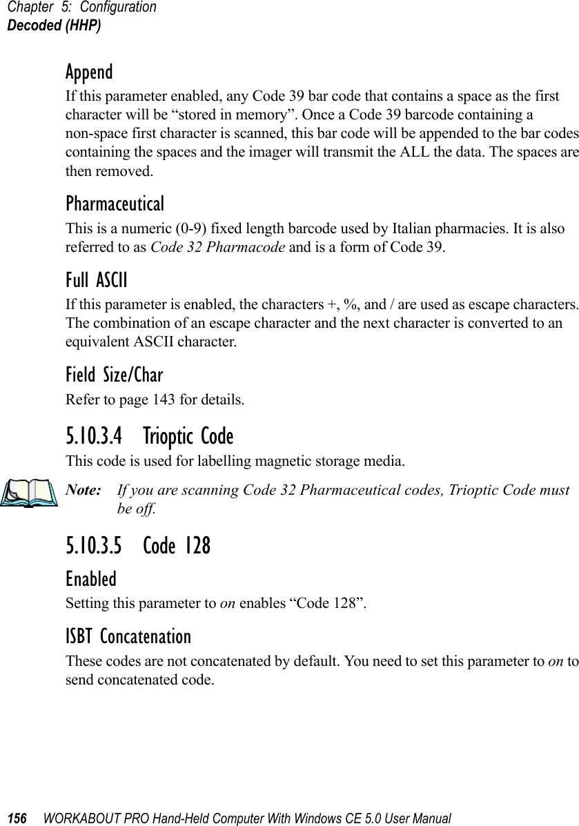 Chapter 5: ConfigurationDecoded (HHP)156 WORKABOUT PRO Hand-Held Computer With Windows CE 5.0 User ManualAppendIf this parameter enabled, any Code 39 bar code that contains a space as the first character will be “stored in memory”. Once a Code 39 barcode containing a non-space first character is scanned, this bar code will be appended to the bar codes containing the spaces and the imager will transmit the ALL the data. The spaces are then removed. PharmaceuticalThis is a numeric (0-9) fixed length barcode used by Italian pharmacies. It is also referred to as Code 32 Pharmacode and is a form of Code 39.Full ASCIIIf this parameter is enabled, the characters +, %, and / are used as escape characters. The combination of an escape character and the next character is converted to an equivalent ASCII character.Field Size/CharRefer to page 143 for details.5.10.3.4 Trioptic CodeThis code is used for labelling magnetic storage media.Note: If you are scanning Code 32 Pharmaceutical codes, Trioptic Code must be off.5.10.3.5 Code 128EnabledSetting this parameter to on enables “Code 128”.ISBT ConcatenationThese codes are not concatenated by default. You need to set this parameter to on to send concatenated code. 