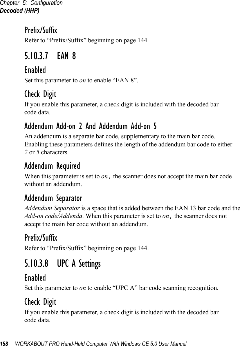 Chapter 5: ConfigurationDecoded (HHP)158 WORKABOUT PRO Hand-Held Computer With Windows CE 5.0 User ManualPrefix/SuffixRefer to “Prefix/Suffix” beginning on page 144.5.10.3.7 EAN 8EnabledSet this parameter to on to enable “EAN 8”.Check DigitIf you enable this parameter, a check digit is included with the decoded bar code data.Addendum Add-on 2 And Addendum Add-on 5An addendum is a separate bar code, supplementary to the main bar code. Enabling these parameters defines the length of the addendum bar code to either 2 or 5 characters.Addendum RequiredWhen this parameter is set to on, the scanner does not accept the main bar code without an addendum.Addendum SeparatorAddendum Separator is a space that is added between the EAN 13 bar code and the Add-on code/Addenda. When this parameter is set to on, the scanner does not accept the main bar code without an addendum.Prefix/SuffixRefer to “Prefix/Suffix” beginning on page 144.5.10.3.8 UPC A SettingsEnabledSet this parameter to on to enable “UPC A” bar code scanning recognition.Check DigitIf you enable this parameter, a check digit is included with the decoded bar code data.