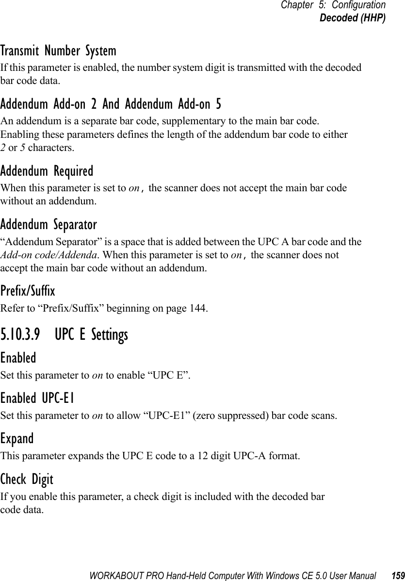 WORKABOUT PRO Hand-Held Computer With Windows CE 5.0 User Manual 159Chapter 5: ConfigurationDecoded (HHP)Transmit Number SystemIf this parameter is enabled, the number system digit is transmitted with the decoded bar code data.Addendum Add-on 2 And Addendum Add-on 5An addendum is a separate bar code, supplementary to the main bar code. Enabling these parameters defines the length of the addendum bar code to either 2 or 5 characters.Addendum RequiredWhen this parameter is set to on, the scanner does not accept the main bar code without an addendum.Addendum Separator“Addendum Separator” is a space that is added between the UPC A bar code and the Add-on code/Addenda. When this parameter is set to on, the scanner does not accept the main bar code without an addendum.Prefix/SuffixRefer to “Prefix/Suffix” beginning on page 144.5.10.3.9 UPC E SettingsEnabledSet this parameter to on to enable “UPC E”.Enabled UPC-E1Set this parameter to on to allow “UPC-E1” (zero suppressed) bar code scans.Expand This parameter expands the UPC E code to a 12 digit UPC-A format.Check DigitIf you enable this parameter, a check digit is included with the decoded bar code data.