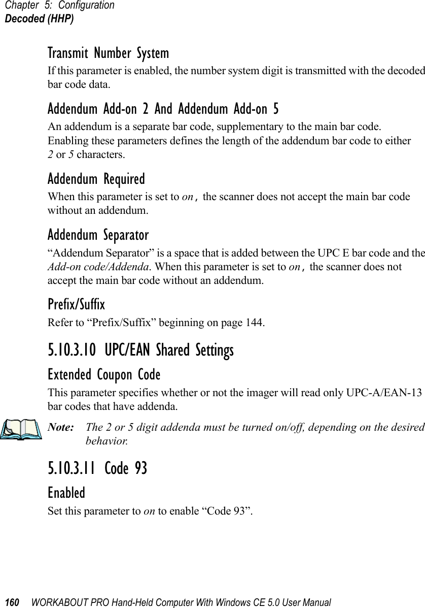 Chapter 5: ConfigurationDecoded (HHP)160 WORKABOUT PRO Hand-Held Computer With Windows CE 5.0 User ManualTransmit Number SystemIf this parameter is enabled, the number system digit is transmitted with the decoded bar code data.Addendum Add-on 2 And Addendum Add-on 5An addendum is a separate bar code, supplementary to the main bar code. Enabling these parameters defines the length of the addendum bar code to either 2 or 5 characters.Addendum RequiredWhen this parameter is set to on, the scanner does not accept the main bar code without an addendum.Addendum Separator“Addendum Separator” is a space that is added between the UPC E bar code and the Add-on code/Addenda. When this parameter is set to on, the scanner does not accept the main bar code without an addendum.Prefix/SuffixRefer to “Prefix/Suffix” beginning on page 144.5.10.3.10 UPC/EAN Shared SettingsExtended Coupon CodeThis parameter specifies whether or not the imager will read only UPC-A/EAN-13 bar codes that have addenda. Note: The 2 or 5 digit addenda must be turned on/off, depending on the desired behavior.5.10.3.11 Code 93EnabledSet this parameter to on to enable “Code 93”.